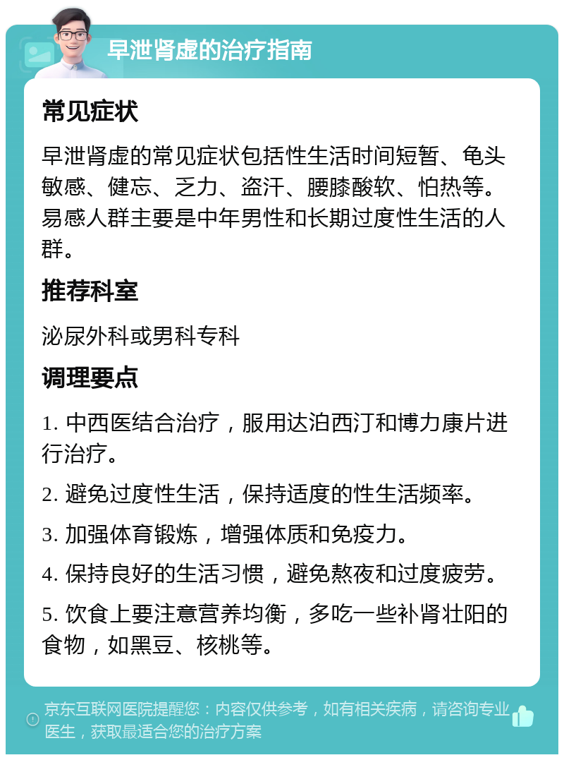 早泄肾虚的治疗指南 常见症状 早泄肾虚的常见症状包括性生活时间短暂、龟头敏感、健忘、乏力、盗汗、腰膝酸软、怕热等。易感人群主要是中年男性和长期过度性生活的人群。 推荐科室 泌尿外科或男科专科 调理要点 1. 中西医结合治疗，服用达泊西汀和博力康片进行治疗。 2. 避免过度性生活，保持适度的性生活频率。 3. 加强体育锻炼，增强体质和免疫力。 4. 保持良好的生活习惯，避免熬夜和过度疲劳。 5. 饮食上要注意营养均衡，多吃一些补肾壮阳的食物，如黑豆、核桃等。