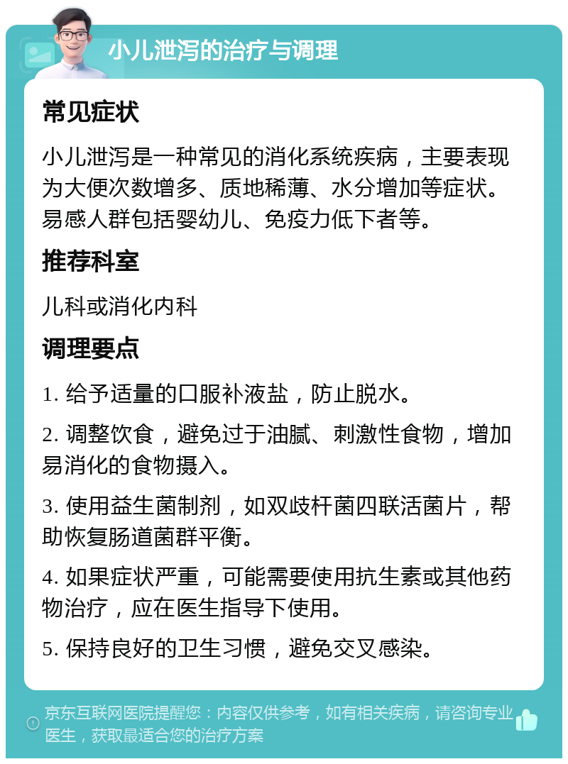 小儿泄泻的治疗与调理 常见症状 小儿泄泻是一种常见的消化系统疾病，主要表现为大便次数增多、质地稀薄、水分增加等症状。易感人群包括婴幼儿、免疫力低下者等。 推荐科室 儿科或消化内科 调理要点 1. 给予适量的口服补液盐，防止脱水。 2. 调整饮食，避免过于油腻、刺激性食物，增加易消化的食物摄入。 3. 使用益生菌制剂，如双歧杆菌四联活菌片，帮助恢复肠道菌群平衡。 4. 如果症状严重，可能需要使用抗生素或其他药物治疗，应在医生指导下使用。 5. 保持良好的卫生习惯，避免交叉感染。