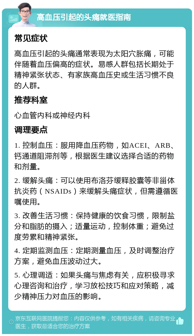 高血压引起的头痛就医指南 常见症状 高血压引起的头痛通常表现为太阳穴胀痛，可能伴随着血压偏高的症状。易感人群包括长期处于精神紧张状态、有家族高血压史或生活习惯不良的人群。 推荐科室 心血管内科或神经内科 调理要点 1. 控制血压：服用降血压药物，如ACEI、ARB、钙通道阻滞剂等，根据医生建议选择合适的药物和剂量。 2. 缓解头痛：可以使用布洛芬缓释胶囊等非甾体抗炎药（NSAIDs）来缓解头痛症状，但需遵循医嘱使用。 3. 改善生活习惯：保持健康的饮食习惯，限制盐分和脂肪的摄入；适量运动，控制体重；避免过度劳累和精神紧张。 4. 定期监测血压：定期测量血压，及时调整治疗方案，避免血压波动过大。 5. 心理调适：如果头痛与焦虑有关，应积极寻求心理咨询和治疗，学习放松技巧和应对策略，减少精神压力对血压的影响。