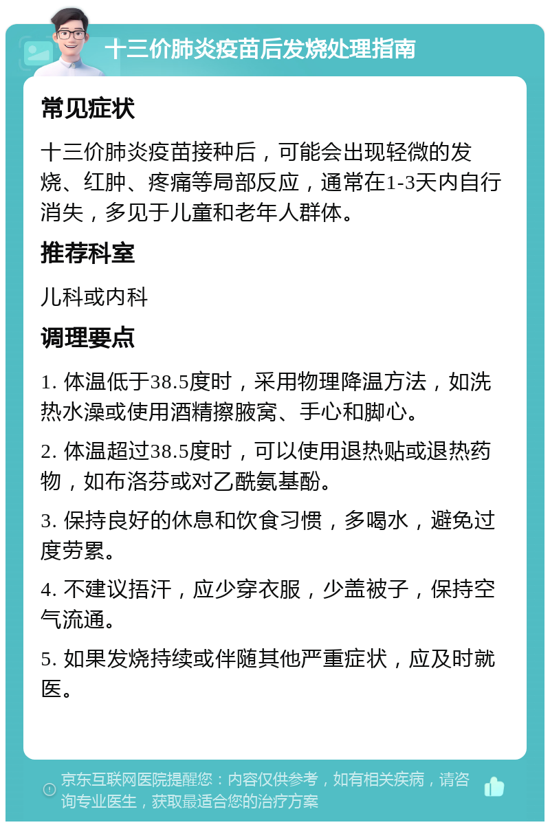 十三价肺炎疫苗后发烧处理指南 常见症状 十三价肺炎疫苗接种后，可能会出现轻微的发烧、红肿、疼痛等局部反应，通常在1-3天内自行消失，多见于儿童和老年人群体。 推荐科室 儿科或内科 调理要点 1. 体温低于38.5度时，采用物理降温方法，如洗热水澡或使用酒精擦腋窝、手心和脚心。 2. 体温超过38.5度时，可以使用退热贴或退热药物，如布洛芬或对乙酰氨基酚。 3. 保持良好的休息和饮食习惯，多喝水，避免过度劳累。 4. 不建议捂汗，应少穿衣服，少盖被子，保持空气流通。 5. 如果发烧持续或伴随其他严重症状，应及时就医。