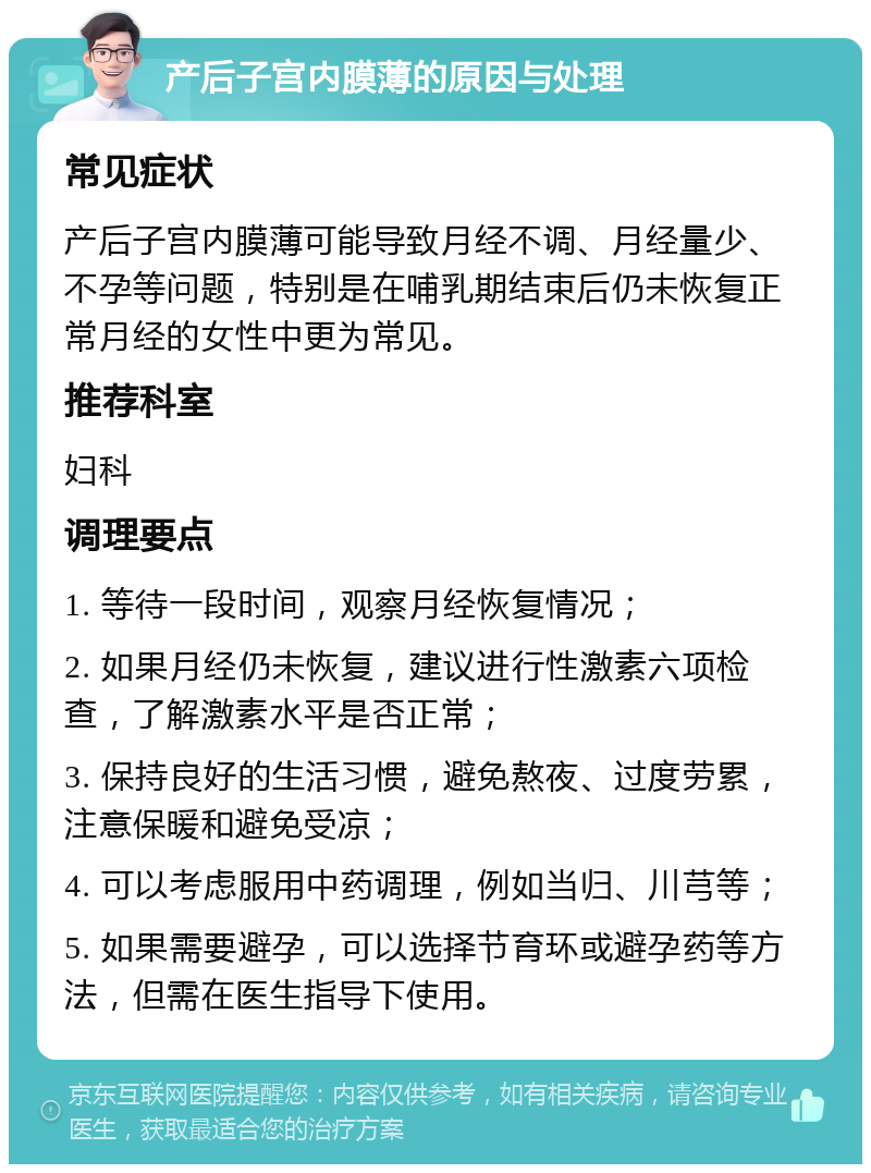 产后子宫内膜薄的原因与处理 常见症状 产后子宫内膜薄可能导致月经不调、月经量少、不孕等问题，特别是在哺乳期结束后仍未恢复正常月经的女性中更为常见。 推荐科室 妇科 调理要点 1. 等待一段时间，观察月经恢复情况； 2. 如果月经仍未恢复，建议进行性激素六项检查，了解激素水平是否正常； 3. 保持良好的生活习惯，避免熬夜、过度劳累，注意保暖和避免受凉； 4. 可以考虑服用中药调理，例如当归、川芎等； 5. 如果需要避孕，可以选择节育环或避孕药等方法，但需在医生指导下使用。