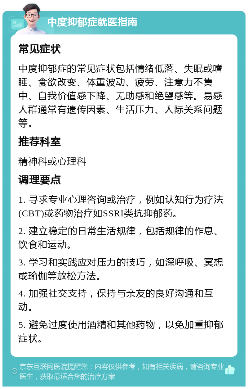 中度抑郁症就医指南 常见症状 中度抑郁症的常见症状包括情绪低落、失眠或嗜睡、食欲改变、体重波动、疲劳、注意力不集中、自我价值感下降、无助感和绝望感等。易感人群通常有遗传因素、生活压力、人际关系问题等。 推荐科室 精神科或心理科 调理要点 1. 寻求专业心理咨询或治疗，例如认知行为疗法(CBT)或药物治疗如SSRI类抗抑郁药。 2. 建立稳定的日常生活规律，包括规律的作息、饮食和运动。 3. 学习和实践应对压力的技巧，如深呼吸、冥想或瑜伽等放松方法。 4. 加强社交支持，保持与亲友的良好沟通和互动。 5. 避免过度使用酒精和其他药物，以免加重抑郁症状。