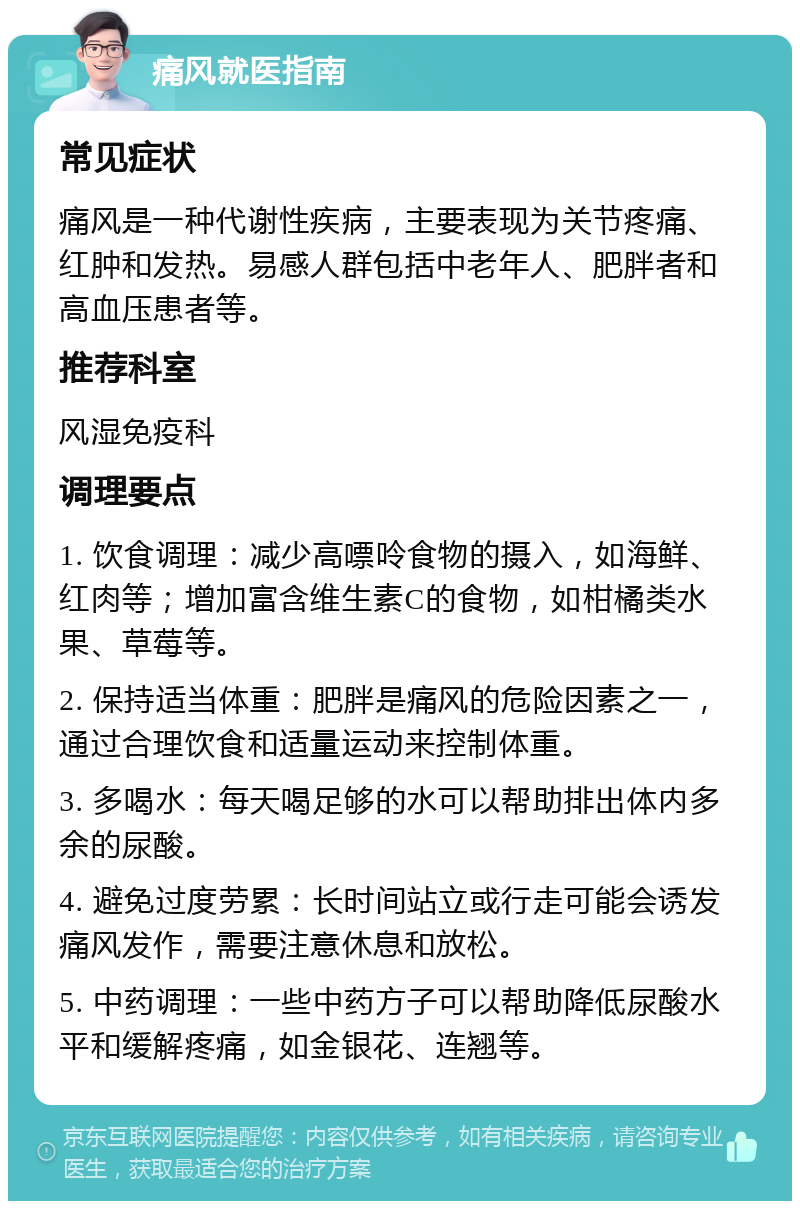 痛风就医指南 常见症状 痛风是一种代谢性疾病，主要表现为关节疼痛、红肿和发热。易感人群包括中老年人、肥胖者和高血压患者等。 推荐科室 风湿免疫科 调理要点 1. 饮食调理：减少高嘌呤食物的摄入，如海鲜、红肉等；增加富含维生素C的食物，如柑橘类水果、草莓等。 2. 保持适当体重：肥胖是痛风的危险因素之一，通过合理饮食和适量运动来控制体重。 3. 多喝水：每天喝足够的水可以帮助排出体内多余的尿酸。 4. 避免过度劳累：长时间站立或行走可能会诱发痛风发作，需要注意休息和放松。 5. 中药调理：一些中药方子可以帮助降低尿酸水平和缓解疼痛，如金银花、连翘等。