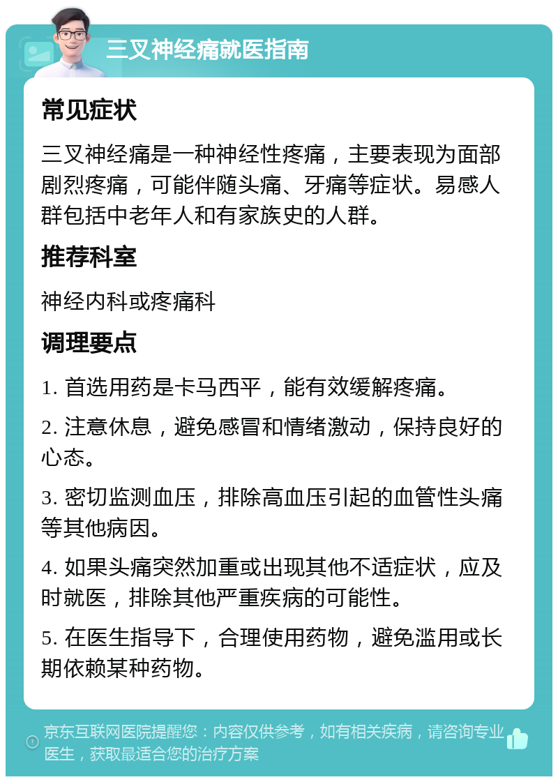 三叉神经痛就医指南 常见症状 三叉神经痛是一种神经性疼痛，主要表现为面部剧烈疼痛，可能伴随头痛、牙痛等症状。易感人群包括中老年人和有家族史的人群。 推荐科室 神经内科或疼痛科 调理要点 1. 首选用药是卡马西平，能有效缓解疼痛。 2. 注意休息，避免感冒和情绪激动，保持良好的心态。 3. 密切监测血压，排除高血压引起的血管性头痛等其他病因。 4. 如果头痛突然加重或出现其他不适症状，应及时就医，排除其他严重疾病的可能性。 5. 在医生指导下，合理使用药物，避免滥用或长期依赖某种药物。