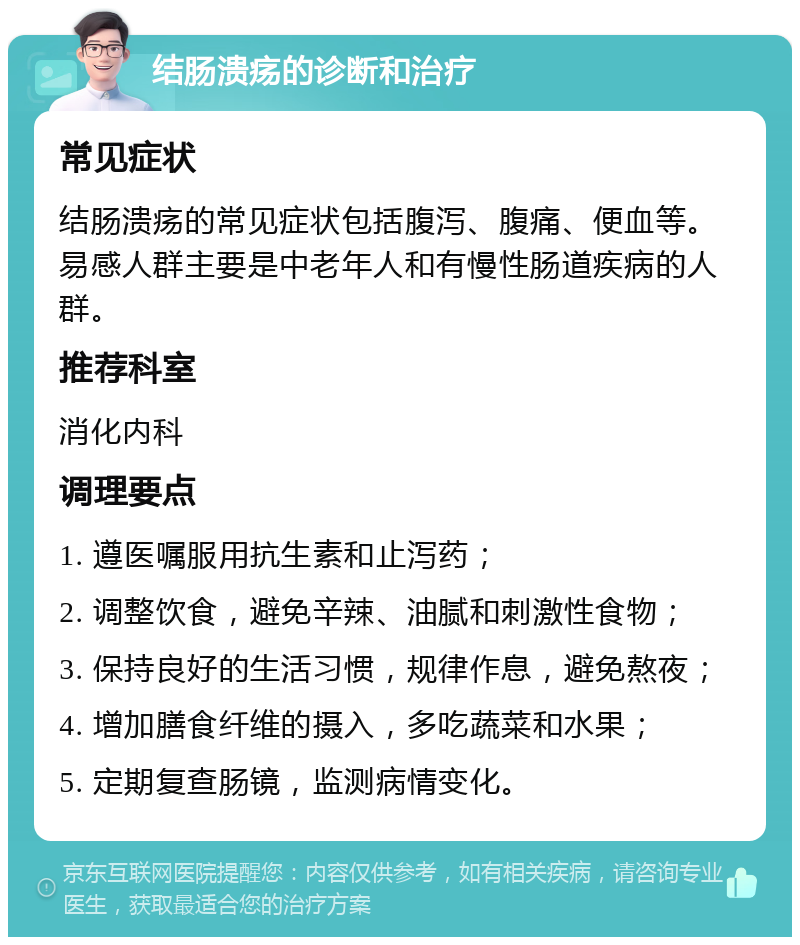 结肠溃疡的诊断和治疗 常见症状 结肠溃疡的常见症状包括腹泻、腹痛、便血等。易感人群主要是中老年人和有慢性肠道疾病的人群。 推荐科室 消化内科 调理要点 1. 遵医嘱服用抗生素和止泻药； 2. 调整饮食，避免辛辣、油腻和刺激性食物； 3. 保持良好的生活习惯，规律作息，避免熬夜； 4. 增加膳食纤维的摄入，多吃蔬菜和水果； 5. 定期复查肠镜，监测病情变化。