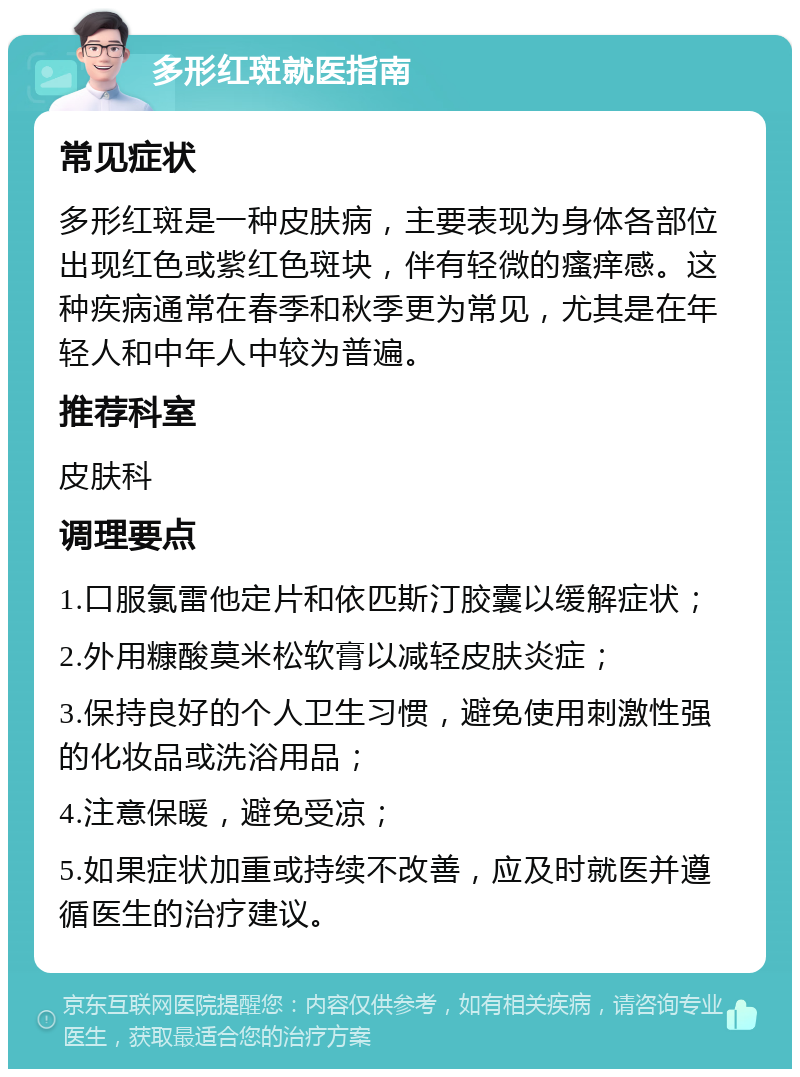 多形红斑就医指南 常见症状 多形红斑是一种皮肤病，主要表现为身体各部位出现红色或紫红色斑块，伴有轻微的瘙痒感。这种疾病通常在春季和秋季更为常见，尤其是在年轻人和中年人中较为普遍。 推荐科室 皮肤科 调理要点 1.口服氯雷他定片和依匹斯汀胶囊以缓解症状； 2.外用糠酸莫米松软膏以减轻皮肤炎症； 3.保持良好的个人卫生习惯，避免使用刺激性强的化妆品或洗浴用品； 4.注意保暖，避免受凉； 5.如果症状加重或持续不改善，应及时就医并遵循医生的治疗建议。