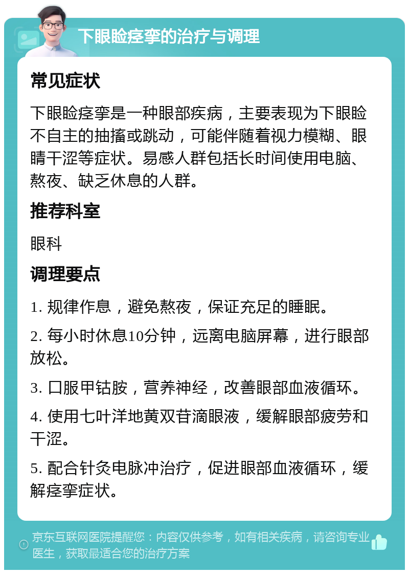 下眼睑痉挛的治疗与调理 常见症状 下眼睑痉挛是一种眼部疾病，主要表现为下眼睑不自主的抽搐或跳动，可能伴随着视力模糊、眼睛干涩等症状。易感人群包括长时间使用电脑、熬夜、缺乏休息的人群。 推荐科室 眼科 调理要点 1. 规律作息，避免熬夜，保证充足的睡眠。 2. 每小时休息10分钟，远离电脑屏幕，进行眼部放松。 3. 口服甲钴胺，营养神经，改善眼部血液循环。 4. 使用七叶洋地黄双苷滴眼液，缓解眼部疲劳和干涩。 5. 配合针灸电脉冲治疗，促进眼部血液循环，缓解痉挛症状。