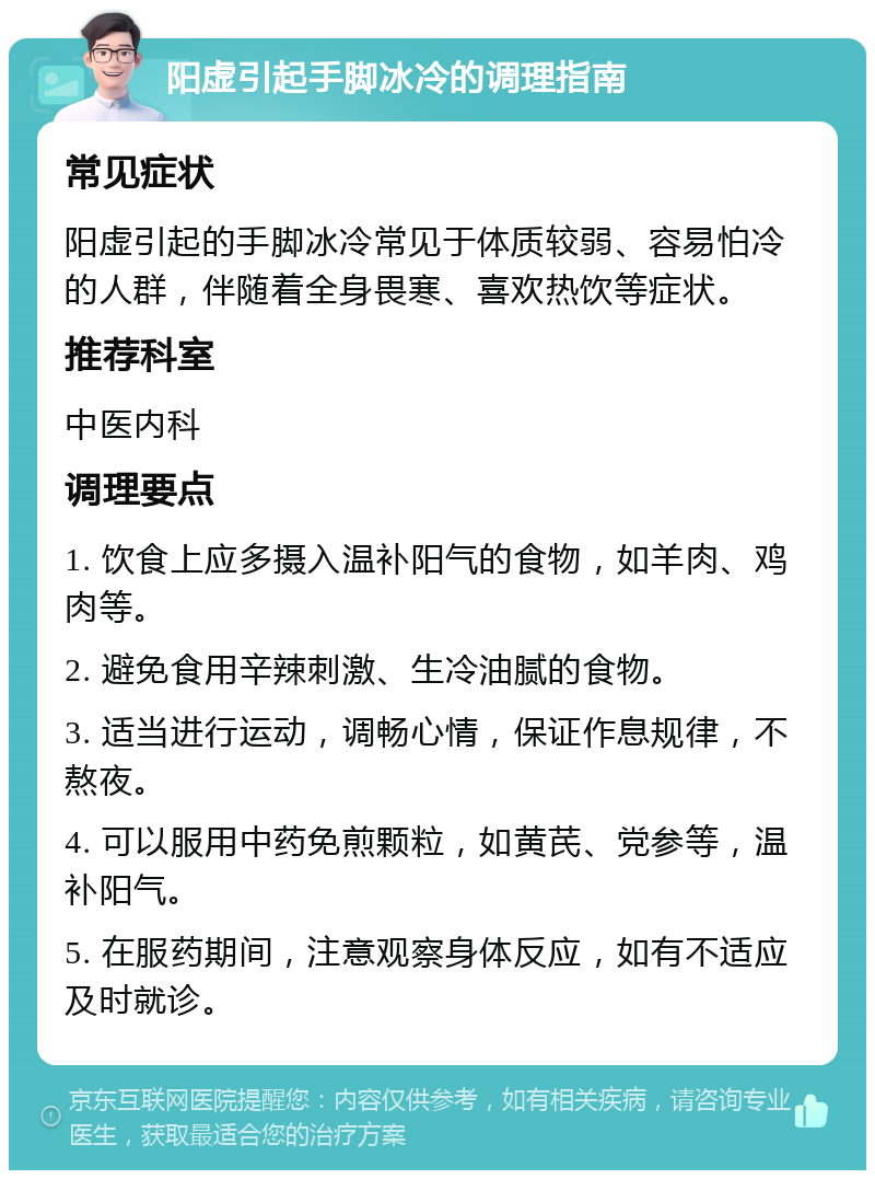 阳虚引起手脚冰冷的调理指南 常见症状 阳虚引起的手脚冰冷常见于体质较弱、容易怕冷的人群，伴随着全身畏寒、喜欢热饮等症状。 推荐科室 中医内科 调理要点 1. 饮食上应多摄入温补阳气的食物，如羊肉、鸡肉等。 2. 避免食用辛辣刺激、生冷油腻的食物。 3. 适当进行运动，调畅心情，保证作息规律，不熬夜。 4. 可以服用中药免煎颗粒，如黄芪、党参等，温补阳气。 5. 在服药期间，注意观察身体反应，如有不适应及时就诊。