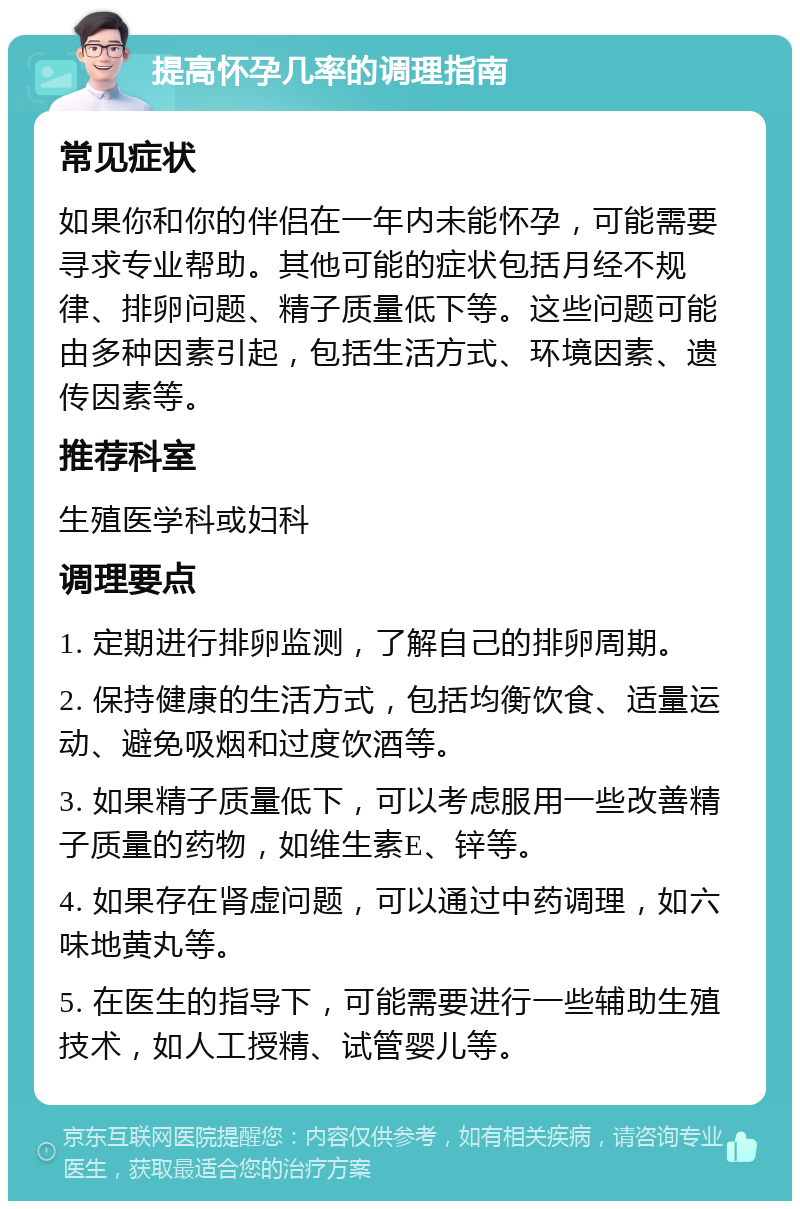 提高怀孕几率的调理指南 常见症状 如果你和你的伴侣在一年内未能怀孕，可能需要寻求专业帮助。其他可能的症状包括月经不规律、排卵问题、精子质量低下等。这些问题可能由多种因素引起，包括生活方式、环境因素、遗传因素等。 推荐科室 生殖医学科或妇科 调理要点 1. 定期进行排卵监测，了解自己的排卵周期。 2. 保持健康的生活方式，包括均衡饮食、适量运动、避免吸烟和过度饮酒等。 3. 如果精子质量低下，可以考虑服用一些改善精子质量的药物，如维生素E、锌等。 4. 如果存在肾虚问题，可以通过中药调理，如六味地黄丸等。 5. 在医生的指导下，可能需要进行一些辅助生殖技术，如人工授精、试管婴儿等。