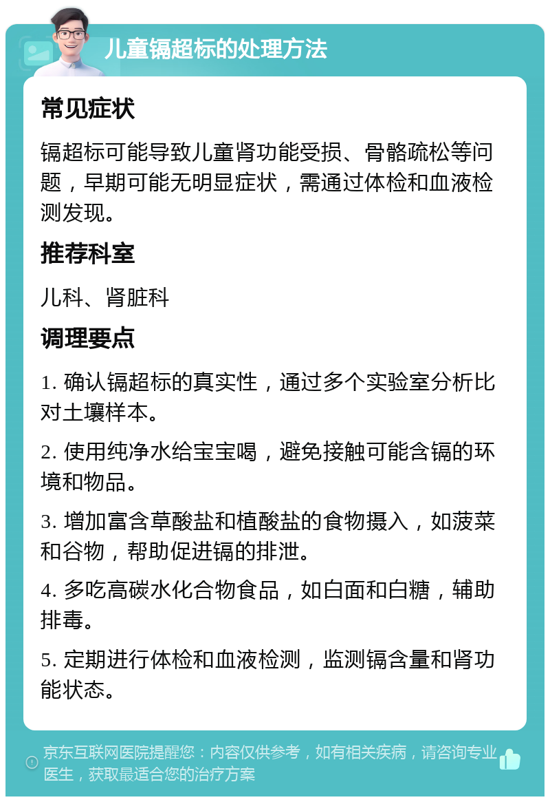 儿童镉超标的处理方法 常见症状 镉超标可能导致儿童肾功能受损、骨骼疏松等问题，早期可能无明显症状，需通过体检和血液检测发现。 推荐科室 儿科、肾脏科 调理要点 1. 确认镉超标的真实性，通过多个实验室分析比对土壤样本。 2. 使用纯净水给宝宝喝，避免接触可能含镉的环境和物品。 3. 增加富含草酸盐和植酸盐的食物摄入，如菠菜和谷物，帮助促进镉的排泄。 4. 多吃高碳水化合物食品，如白面和白糖，辅助排毒。 5. 定期进行体检和血液检测，监测镉含量和肾功能状态。