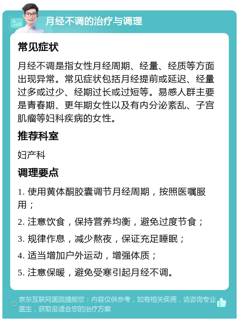 月经不调的治疗与调理 常见症状 月经不调是指女性月经周期、经量、经质等方面出现异常。常见症状包括月经提前或延迟、经量过多或过少、经期过长或过短等。易感人群主要是青春期、更年期女性以及有内分泌紊乱、子宫肌瘤等妇科疾病的女性。 推荐科室 妇产科 调理要点 1. 使用黄体酮胶囊调节月经周期，按照医嘱服用； 2. 注意饮食，保持营养均衡，避免过度节食； 3. 规律作息，减少熬夜，保证充足睡眠； 4. 适当增加户外运动，增强体质； 5. 注意保暖，避免受寒引起月经不调。