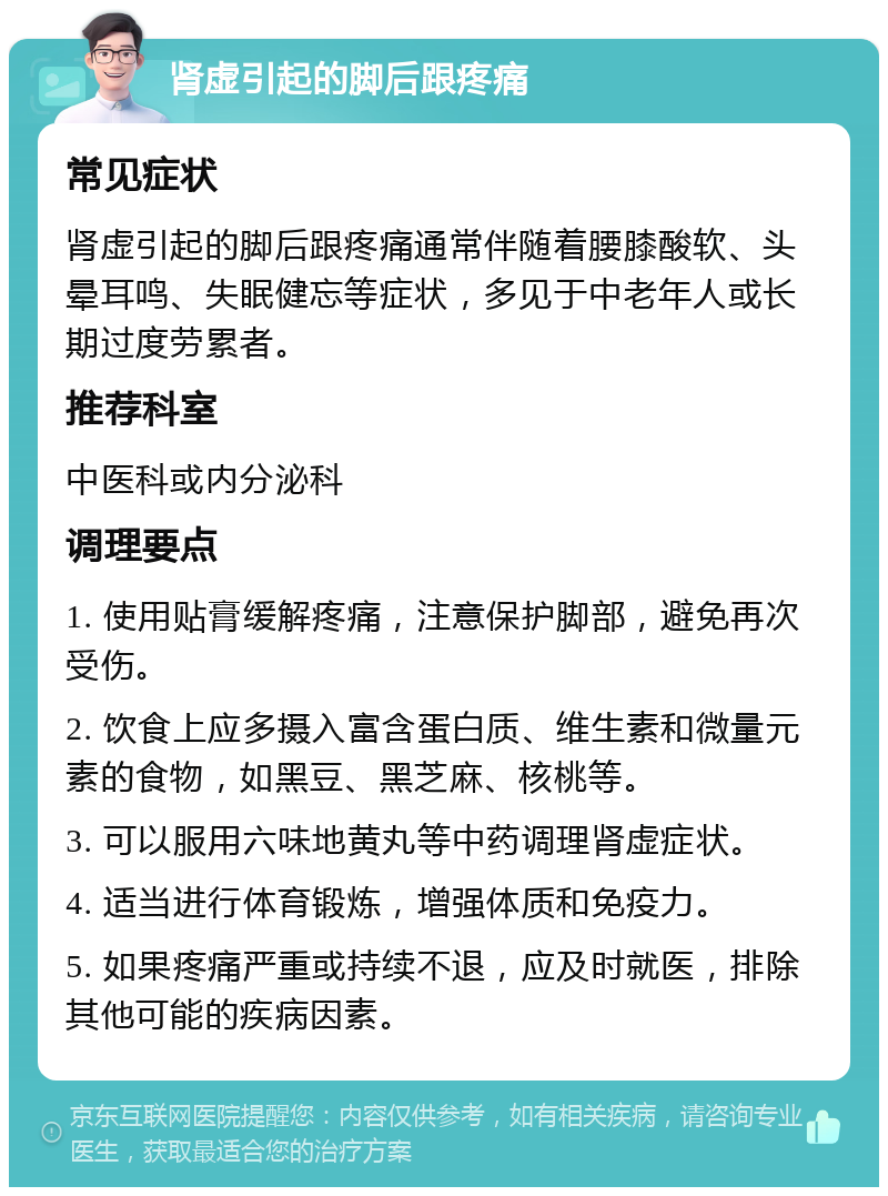 肾虚引起的脚后跟疼痛 常见症状 肾虚引起的脚后跟疼痛通常伴随着腰膝酸软、头晕耳鸣、失眠健忘等症状，多见于中老年人或长期过度劳累者。 推荐科室 中医科或内分泌科 调理要点 1. 使用贴膏缓解疼痛，注意保护脚部，避免再次受伤。 2. 饮食上应多摄入富含蛋白质、维生素和微量元素的食物，如黑豆、黑芝麻、核桃等。 3. 可以服用六味地黄丸等中药调理肾虚症状。 4. 适当进行体育锻炼，增强体质和免疫力。 5. 如果疼痛严重或持续不退，应及时就医，排除其他可能的疾病因素。