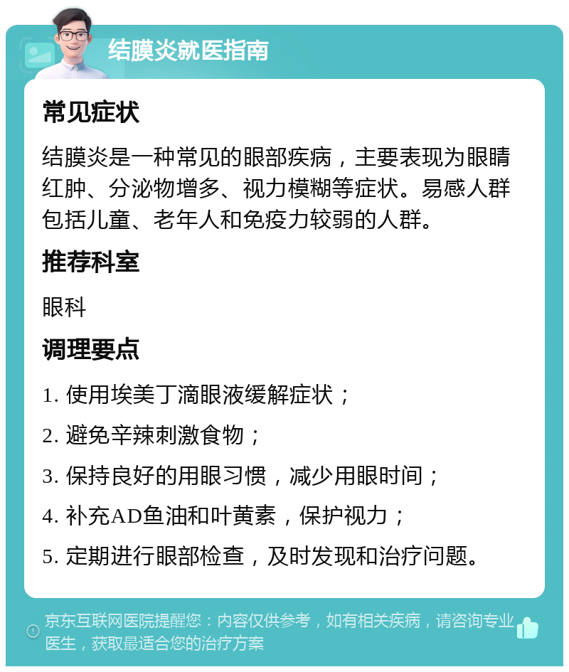 结膜炎就医指南 常见症状 结膜炎是一种常见的眼部疾病，主要表现为眼睛红肿、分泌物增多、视力模糊等症状。易感人群包括儿童、老年人和免疫力较弱的人群。 推荐科室 眼科 调理要点 1. 使用埃美丁滴眼液缓解症状； 2. 避免辛辣刺激食物； 3. 保持良好的用眼习惯，减少用眼时间； 4. 补充AD鱼油和叶黄素，保护视力； 5. 定期进行眼部检查，及时发现和治疗问题。