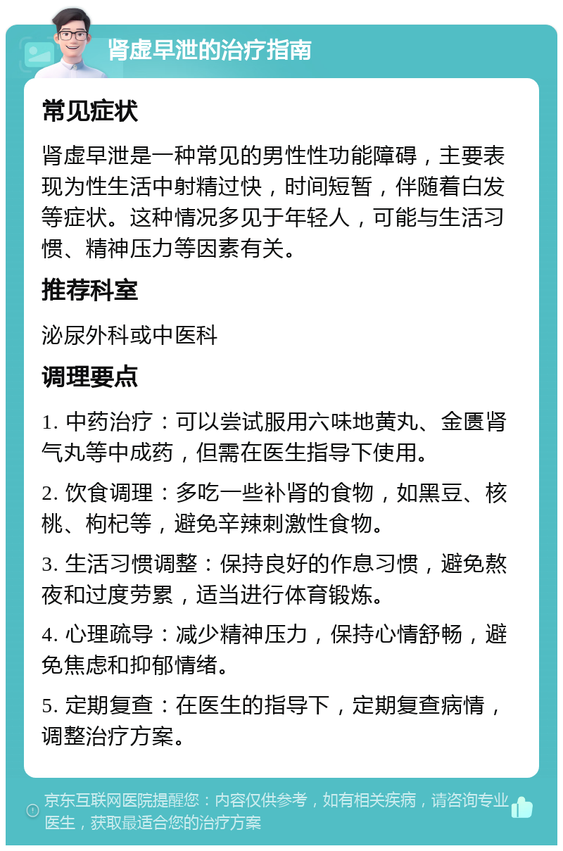 肾虚早泄的治疗指南 常见症状 肾虚早泄是一种常见的男性性功能障碍，主要表现为性生活中射精过快，时间短暂，伴随着白发等症状。这种情况多见于年轻人，可能与生活习惯、精神压力等因素有关。 推荐科室 泌尿外科或中医科 调理要点 1. 中药治疗：可以尝试服用六味地黄丸、金匮肾气丸等中成药，但需在医生指导下使用。 2. 饮食调理：多吃一些补肾的食物，如黑豆、核桃、枸杞等，避免辛辣刺激性食物。 3. 生活习惯调整：保持良好的作息习惯，避免熬夜和过度劳累，适当进行体育锻炼。 4. 心理疏导：减少精神压力，保持心情舒畅，避免焦虑和抑郁情绪。 5. 定期复查：在医生的指导下，定期复查病情，调整治疗方案。