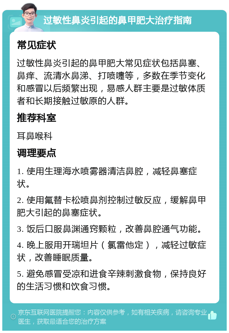 过敏性鼻炎引起的鼻甲肥大治疗指南 常见症状 过敏性鼻炎引起的鼻甲肥大常见症状包括鼻塞、鼻痒、流清水鼻涕、打喷嚏等，多数在季节变化和感冒以后频繁出现，易感人群主要是过敏体质者和长期接触过敏原的人群。 推荐科室 耳鼻喉科 调理要点 1. 使用生理海水喷雾器清洁鼻腔，减轻鼻塞症状。 2. 使用氟替卡松喷鼻剂控制过敏反应，缓解鼻甲肥大引起的鼻塞症状。 3. 饭后口服鼻渊通窍颗粒，改善鼻腔通气功能。 4. 晚上服用开瑞坦片（氯雷他定），减轻过敏症状，改善睡眠质量。 5. 避免感冒受凉和进食辛辣刺激食物，保持良好的生活习惯和饮食习惯。