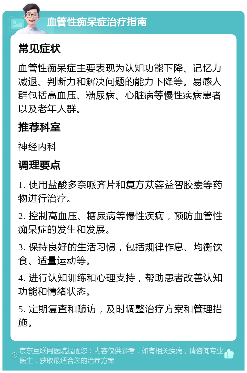 血管性痴呆症治疗指南 常见症状 血管性痴呆症主要表现为认知功能下降、记忆力减退、判断力和解决问题的能力下降等。易感人群包括高血压、糖尿病、心脏病等慢性疾病患者以及老年人群。 推荐科室 神经内科 调理要点 1. 使用盐酸多奈哌齐片和复方苁蓉益智胶囊等药物进行治疗。 2. 控制高血压、糖尿病等慢性疾病，预防血管性痴呆症的发生和发展。 3. 保持良好的生活习惯，包括规律作息、均衡饮食、适量运动等。 4. 进行认知训练和心理支持，帮助患者改善认知功能和情绪状态。 5. 定期复查和随访，及时调整治疗方案和管理措施。