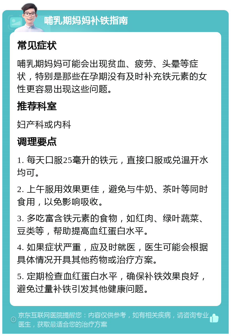 哺乳期妈妈补铁指南 常见症状 哺乳期妈妈可能会出现贫血、疲劳、头晕等症状，特别是那些在孕期没有及时补充铁元素的女性更容易出现这些问题。 推荐科室 妇产科或内科 调理要点 1. 每天口服25毫升的铁元，直接口服或兑温开水均可。 2. 上午服用效果更佳，避免与牛奶、茶叶等同时食用，以免影响吸收。 3. 多吃富含铁元素的食物，如红肉、绿叶蔬菜、豆类等，帮助提高血红蛋白水平。 4. 如果症状严重，应及时就医，医生可能会根据具体情况开具其他药物或治疗方案。 5. 定期检查血红蛋白水平，确保补铁效果良好，避免过量补铁引发其他健康问题。