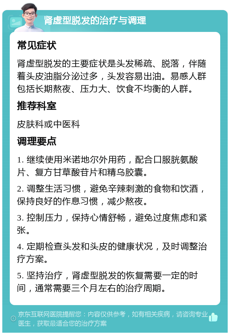 肾虚型脱发的治疗与调理 常见症状 肾虚型脱发的主要症状是头发稀疏、脱落，伴随着头皮油脂分泌过多，头发容易出油。易感人群包括长期熬夜、压力大、饮食不均衡的人群。 推荐科室 皮肤科或中医科 调理要点 1. 继续使用米诺地尔外用药，配合口服胱氨酸片、复方甘草酸苷片和精乌胶囊。 2. 调整生活习惯，避免辛辣刺激的食物和饮酒，保持良好的作息习惯，减少熬夜。 3. 控制压力，保持心情舒畅，避免过度焦虑和紧张。 4. 定期检查头发和头皮的健康状况，及时调整治疗方案。 5. 坚持治疗，肾虚型脱发的恢复需要一定的时间，通常需要三个月左右的治疗周期。