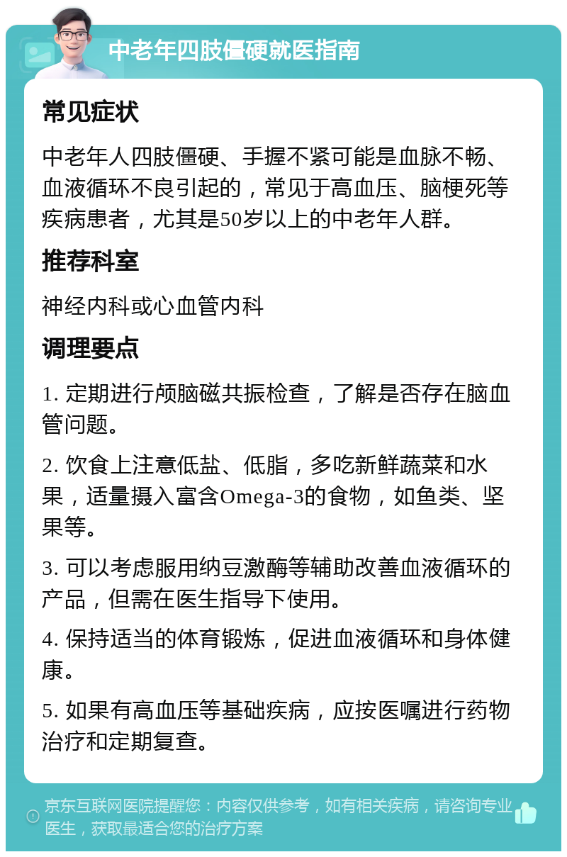 中老年四肢僵硬就医指南 常见症状 中老年人四肢僵硬、手握不紧可能是血脉不畅、血液循环不良引起的，常见于高血压、脑梗死等疾病患者，尤其是50岁以上的中老年人群。 推荐科室 神经内科或心血管内科 调理要点 1. 定期进行颅脑磁共振检查，了解是否存在脑血管问题。 2. 饮食上注意低盐、低脂，多吃新鲜蔬菜和水果，适量摄入富含Omega-3的食物，如鱼类、坚果等。 3. 可以考虑服用纳豆激酶等辅助改善血液循环的产品，但需在医生指导下使用。 4. 保持适当的体育锻炼，促进血液循环和身体健康。 5. 如果有高血压等基础疾病，应按医嘱进行药物治疗和定期复查。