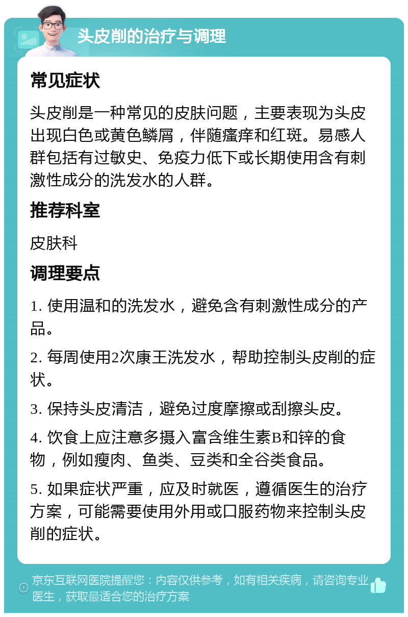 头皮削的治疗与调理 常见症状 头皮削是一种常见的皮肤问题，主要表现为头皮出现白色或黄色鳞屑，伴随瘙痒和红斑。易感人群包括有过敏史、免疫力低下或长期使用含有刺激性成分的洗发水的人群。 推荐科室 皮肤科 调理要点 1. 使用温和的洗发水，避免含有刺激性成分的产品。 2. 每周使用2次康王洗发水，帮助控制头皮削的症状。 3. 保持头皮清洁，避免过度摩擦或刮擦头皮。 4. 饮食上应注意多摄入富含维生素B和锌的食物，例如瘦肉、鱼类、豆类和全谷类食品。 5. 如果症状严重，应及时就医，遵循医生的治疗方案，可能需要使用外用或口服药物来控制头皮削的症状。