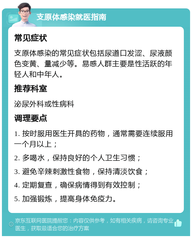 支原体感染就医指南 常见症状 支原体感染的常见症状包括尿道口发涩、尿液颜色变黄、量减少等。易感人群主要是性活跃的年轻人和中年人。 推荐科室 泌尿外科或性病科 调理要点 1. 按时服用医生开具的药物，通常需要连续服用一个月以上； 2. 多喝水，保持良好的个人卫生习惯； 3. 避免辛辣刺激性食物，保持清淡饮食； 4. 定期复查，确保病情得到有效控制； 5. 加强锻炼，提高身体免疫力。