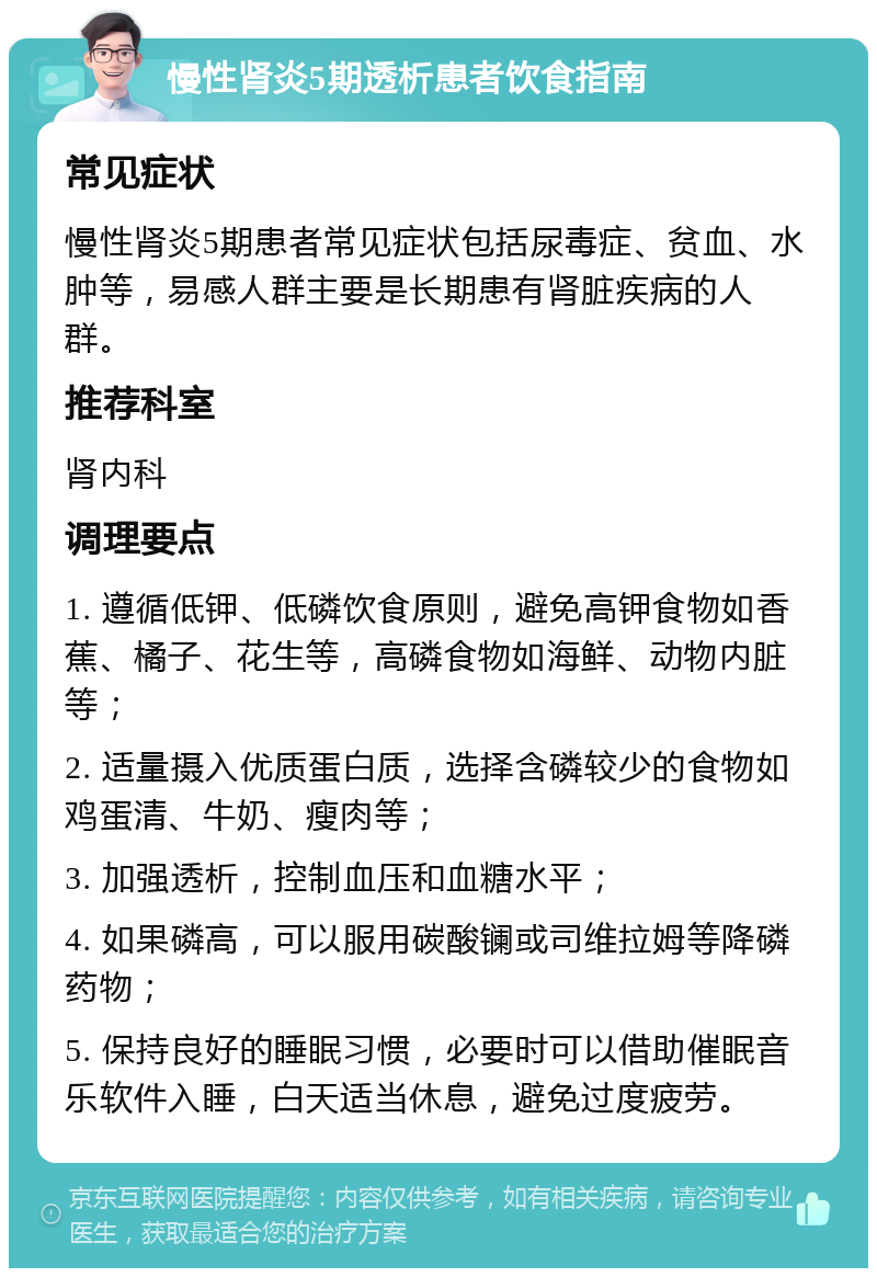 慢性肾炎5期透析患者饮食指南 常见症状 慢性肾炎5期患者常见症状包括尿毒症、贫血、水肿等，易感人群主要是长期患有肾脏疾病的人群。 推荐科室 肾内科 调理要点 1. 遵循低钾、低磷饮食原则，避免高钾食物如香蕉、橘子、花生等，高磷食物如海鲜、动物内脏等； 2. 适量摄入优质蛋白质，选择含磷较少的食物如鸡蛋清、牛奶、瘦肉等； 3. 加强透析，控制血压和血糖水平； 4. 如果磷高，可以服用碳酸镧或司维拉姆等降磷药物； 5. 保持良好的睡眠习惯，必要时可以借助催眠音乐软件入睡，白天适当休息，避免过度疲劳。