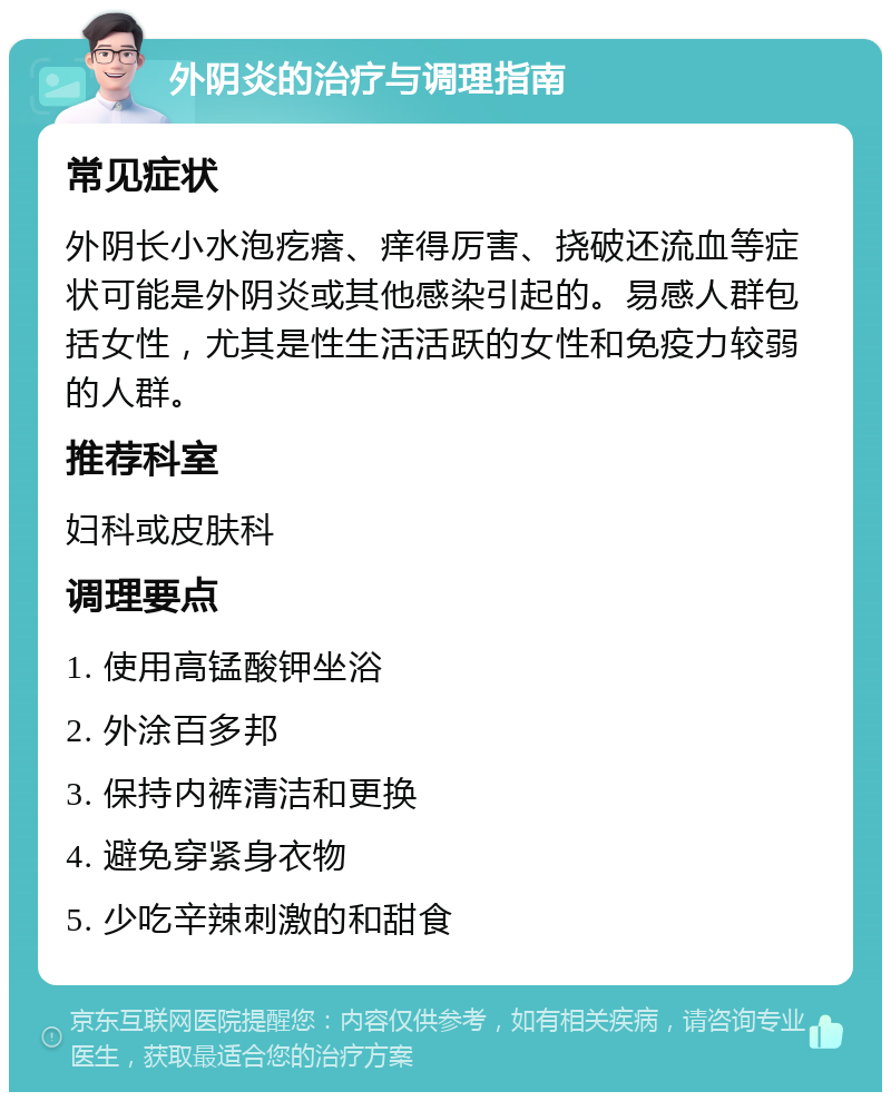 外阴炎的治疗与调理指南 常见症状 外阴长小水泡疙瘩、痒得厉害、挠破还流血等症状可能是外阴炎或其他感染引起的。易感人群包括女性，尤其是性生活活跃的女性和免疫力较弱的人群。 推荐科室 妇科或皮肤科 调理要点 1. 使用高锰酸钾坐浴 2. 外涂百多邦 3. 保持内裤清洁和更换 4. 避免穿紧身衣物 5. 少吃辛辣刺激的和甜食