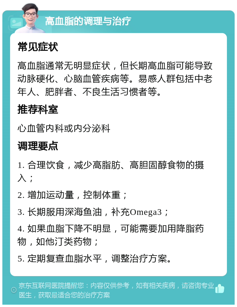 高血脂的调理与治疗 常见症状 高血脂通常无明显症状，但长期高血脂可能导致动脉硬化、心脑血管疾病等。易感人群包括中老年人、肥胖者、不良生活习惯者等。 推荐科室 心血管内科或内分泌科 调理要点 1. 合理饮食，减少高脂肪、高胆固醇食物的摄入； 2. 增加运动量，控制体重； 3. 长期服用深海鱼油，补充Omega3； 4. 如果血脂下降不明显，可能需要加用降脂药物，如他汀类药物； 5. 定期复查血脂水平，调整治疗方案。