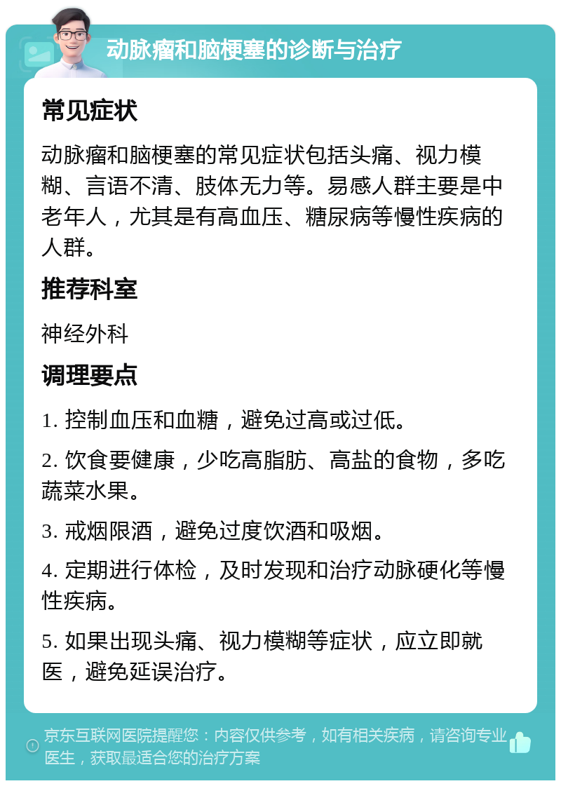 动脉瘤和脑梗塞的诊断与治疗 常见症状 动脉瘤和脑梗塞的常见症状包括头痛、视力模糊、言语不清、肢体无力等。易感人群主要是中老年人，尤其是有高血压、糖尿病等慢性疾病的人群。 推荐科室 神经外科 调理要点 1. 控制血压和血糖，避免过高或过低。 2. 饮食要健康，少吃高脂肪、高盐的食物，多吃蔬菜水果。 3. 戒烟限酒，避免过度饮酒和吸烟。 4. 定期进行体检，及时发现和治疗动脉硬化等慢性疾病。 5. 如果出现头痛、视力模糊等症状，应立即就医，避免延误治疗。