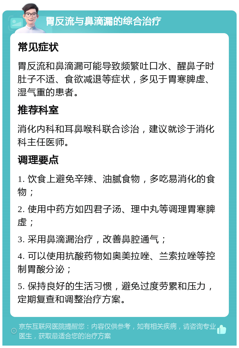 胃反流与鼻滴漏的综合治疗 常见症状 胃反流和鼻滴漏可能导致频繁吐口水、醒鼻子时肚子不适、食欲减退等症状，多见于胃寒脾虚、湿气重的患者。 推荐科室 消化内科和耳鼻喉科联合诊治，建议就诊于消化科主任医师。 调理要点 1. 饮食上避免辛辣、油腻食物，多吃易消化的食物； 2. 使用中药方如四君子汤、理中丸等调理胃寒脾虚； 3. 采用鼻滴漏治疗，改善鼻腔通气； 4. 可以使用抗酸药物如奥美拉唑、兰索拉唑等控制胃酸分泌； 5. 保持良好的生活习惯，避免过度劳累和压力，定期复查和调整治疗方案。