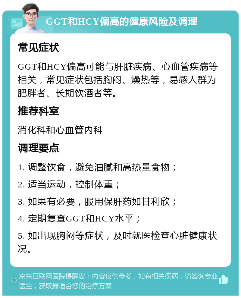 GGT和HCY偏高的健康风险及调理 常见症状 GGT和HCY偏高可能与肝脏疾病、心血管疾病等相关，常见症状包括胸闷、燥热等，易感人群为肥胖者、长期饮酒者等。 推荐科室 消化科和心血管内科 调理要点 1. 调整饮食，避免油腻和高热量食物； 2. 适当运动，控制体重； 3. 如果有必要，服用保肝药如甘利欣； 4. 定期复查GGT和HCY水平； 5. 如出现胸闷等症状，及时就医检查心脏健康状况。