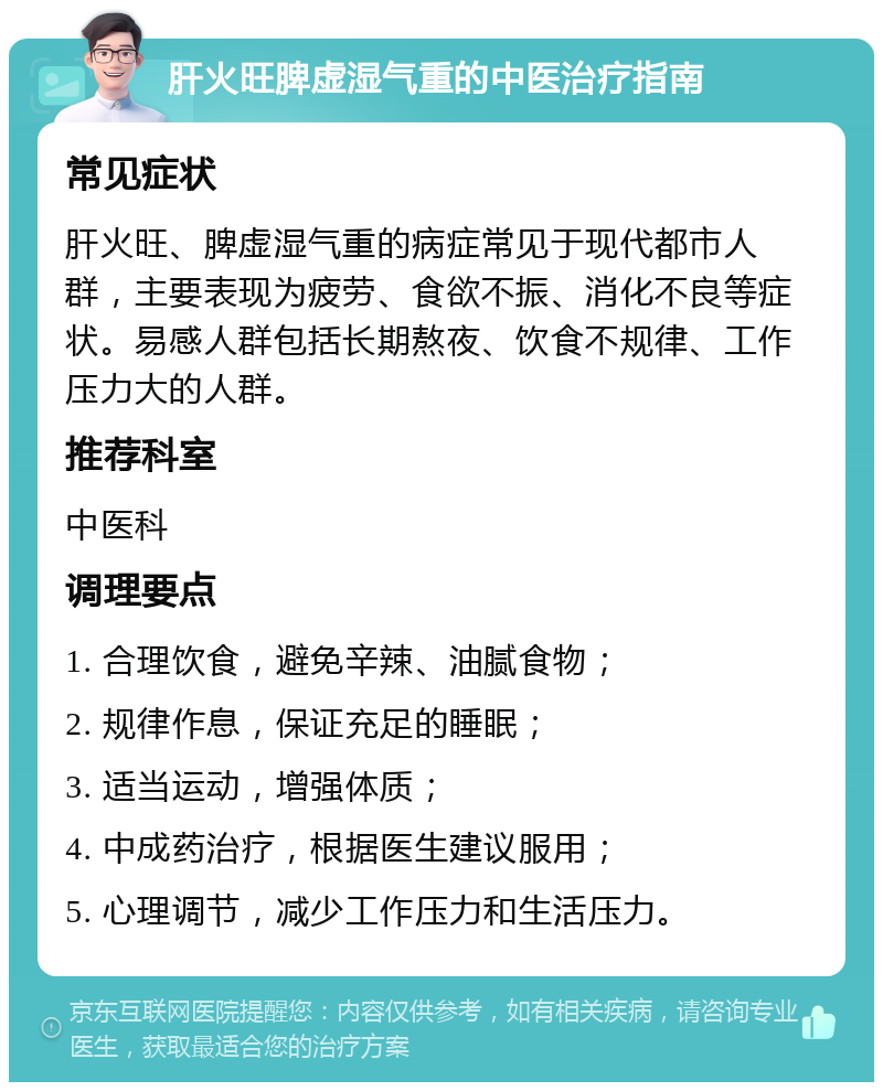 肝火旺脾虚湿气重的中医治疗指南 常见症状 肝火旺、脾虚湿气重的病症常见于现代都市人群，主要表现为疲劳、食欲不振、消化不良等症状。易感人群包括长期熬夜、饮食不规律、工作压力大的人群。 推荐科室 中医科 调理要点 1. 合理饮食，避免辛辣、油腻食物； 2. 规律作息，保证充足的睡眠； 3. 适当运动，增强体质； 4. 中成药治疗，根据医生建议服用； 5. 心理调节，减少工作压力和生活压力。