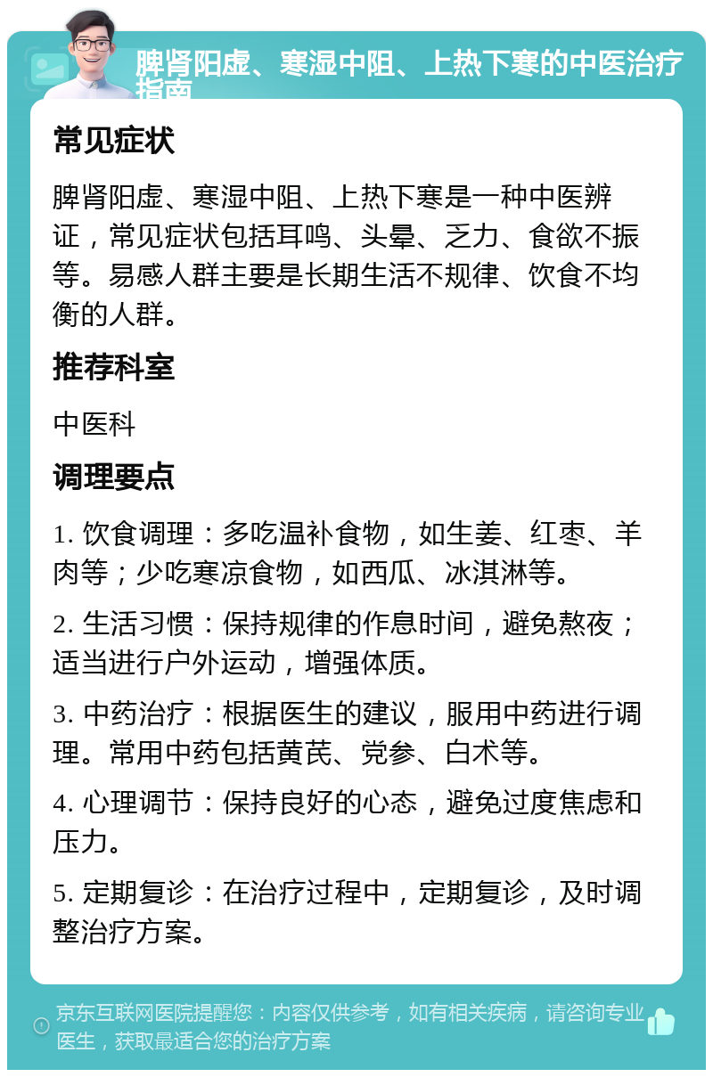 脾肾阳虚、寒湿中阻、上热下寒的中医治疗指南 常见症状 脾肾阳虚、寒湿中阻、上热下寒是一种中医辨证，常见症状包括耳鸣、头晕、乏力、食欲不振等。易感人群主要是长期生活不规律、饮食不均衡的人群。 推荐科室 中医科 调理要点 1. 饮食调理：多吃温补食物，如生姜、红枣、羊肉等；少吃寒凉食物，如西瓜、冰淇淋等。 2. 生活习惯：保持规律的作息时间，避免熬夜；适当进行户外运动，增强体质。 3. 中药治疗：根据医生的建议，服用中药进行调理。常用中药包括黄芪、党参、白术等。 4. 心理调节：保持良好的心态，避免过度焦虑和压力。 5. 定期复诊：在治疗过程中，定期复诊，及时调整治疗方案。