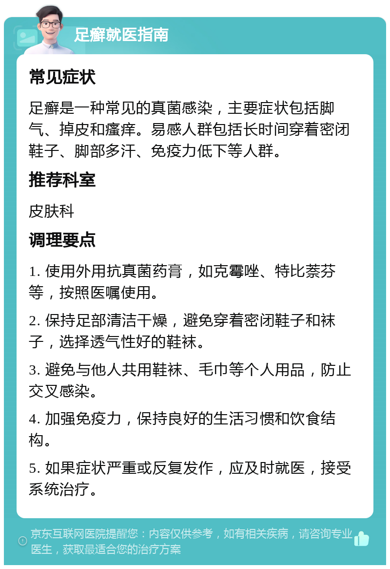 足癣就医指南 常见症状 足癣是一种常见的真菌感染，主要症状包括脚气、掉皮和瘙痒。易感人群包括长时间穿着密闭鞋子、脚部多汗、免疫力低下等人群。 推荐科室 皮肤科 调理要点 1. 使用外用抗真菌药膏，如克霉唑、特比萘芬等，按照医嘱使用。 2. 保持足部清洁干燥，避免穿着密闭鞋子和袜子，选择透气性好的鞋袜。 3. 避免与他人共用鞋袜、毛巾等个人用品，防止交叉感染。 4. 加强免疫力，保持良好的生活习惯和饮食结构。 5. 如果症状严重或反复发作，应及时就医，接受系统治疗。