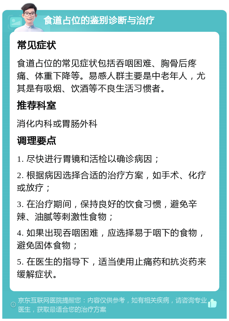 食道占位的鉴别诊断与治疗 常见症状 食道占位的常见症状包括吞咽困难、胸骨后疼痛、体重下降等。易感人群主要是中老年人，尤其是有吸烟、饮酒等不良生活习惯者。 推荐科室 消化内科或胃肠外科 调理要点 1. 尽快进行胃镜和活检以确诊病因； 2. 根据病因选择合适的治疗方案，如手术、化疗或放疗； 3. 在治疗期间，保持良好的饮食习惯，避免辛辣、油腻等刺激性食物； 4. 如果出现吞咽困难，应选择易于咽下的食物，避免固体食物； 5. 在医生的指导下，适当使用止痛药和抗炎药来缓解症状。