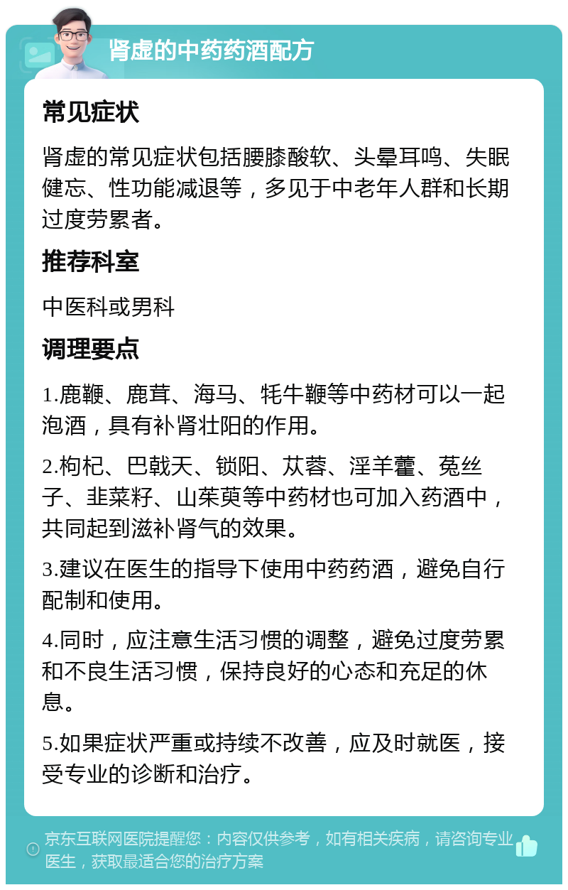 肾虚的中药药酒配方 常见症状 肾虚的常见症状包括腰膝酸软、头晕耳鸣、失眠健忘、性功能减退等，多见于中老年人群和长期过度劳累者。 推荐科室 中医科或男科 调理要点 1.鹿鞭、鹿茸、海马、牦牛鞭等中药材可以一起泡酒，具有补肾壮阳的作用。 2.枸杞、巴戟天、锁阳、苁蓉、淫羊藿、菟丝子、韭菜籽、山茱萸等中药材也可加入药酒中，共同起到滋补肾气的效果。 3.建议在医生的指导下使用中药药酒，避免自行配制和使用。 4.同时，应注意生活习惯的调整，避免过度劳累和不良生活习惯，保持良好的心态和充足的休息。 5.如果症状严重或持续不改善，应及时就医，接受专业的诊断和治疗。