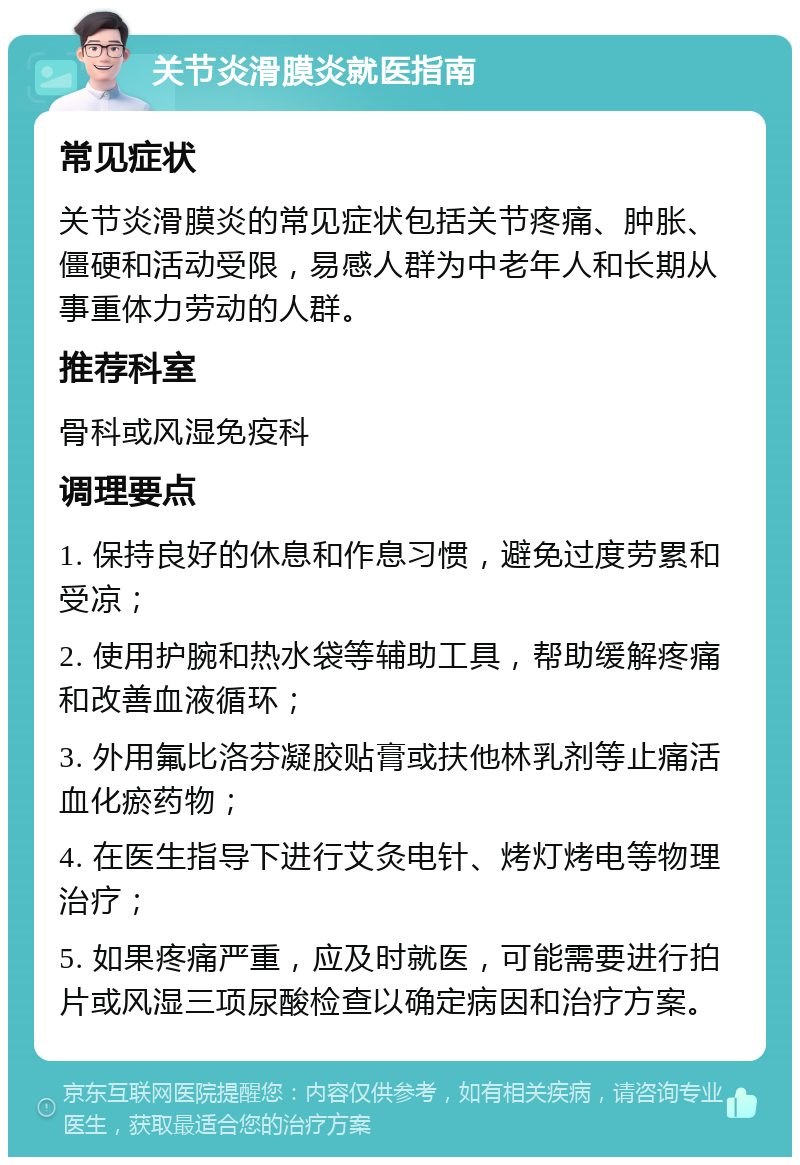 关节炎滑膜炎就医指南 常见症状 关节炎滑膜炎的常见症状包括关节疼痛、肿胀、僵硬和活动受限，易感人群为中老年人和长期从事重体力劳动的人群。 推荐科室 骨科或风湿免疫科 调理要点 1. 保持良好的休息和作息习惯，避免过度劳累和受凉； 2. 使用护腕和热水袋等辅助工具，帮助缓解疼痛和改善血液循环； 3. 外用氟比洛芬凝胶贴膏或扶他林乳剂等止痛活血化瘀药物； 4. 在医生指导下进行艾灸电针、烤灯烤电等物理治疗； 5. 如果疼痛严重，应及时就医，可能需要进行拍片或风湿三项尿酸检查以确定病因和治疗方案。