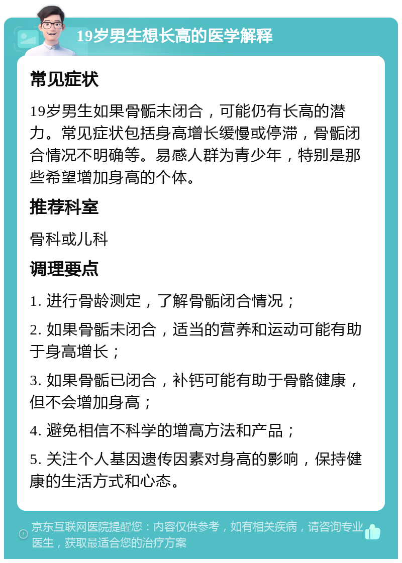 19岁男生想长高的医学解释 常见症状 19岁男生如果骨骺未闭合，可能仍有长高的潜力。常见症状包括身高增长缓慢或停滞，骨骺闭合情况不明确等。易感人群为青少年，特别是那些希望增加身高的个体。 推荐科室 骨科或儿科 调理要点 1. 进行骨龄测定，了解骨骺闭合情况； 2. 如果骨骺未闭合，适当的营养和运动可能有助于身高增长； 3. 如果骨骺已闭合，补钙可能有助于骨骼健康，但不会增加身高； 4. 避免相信不科学的增高方法和产品； 5. 关注个人基因遗传因素对身高的影响，保持健康的生活方式和心态。