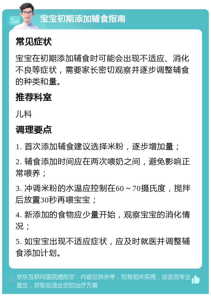 宝宝初期添加辅食指南 常见症状 宝宝在初期添加辅食时可能会出现不适应、消化不良等症状，需要家长密切观察并逐步调整辅食的种类和量。 推荐科室 儿科 调理要点 1. 首次添加辅食建议选择米粉，逐步增加量； 2. 辅食添加时间应在两次喂奶之间，避免影响正常喂养； 3. 冲调米粉的水温应控制在60～70摄氏度，搅拌后放置30秒再喂宝宝； 4. 新添加的食物应少量开始，观察宝宝的消化情况； 5. 如宝宝出现不适应症状，应及时就医并调整辅食添加计划。