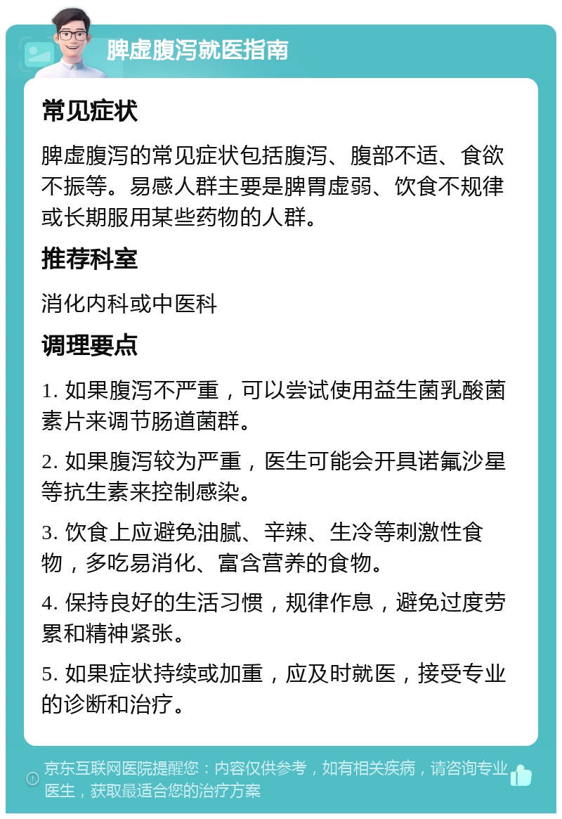 脾虚腹泻就医指南 常见症状 脾虚腹泻的常见症状包括腹泻、腹部不适、食欲不振等。易感人群主要是脾胃虚弱、饮食不规律或长期服用某些药物的人群。 推荐科室 消化内科或中医科 调理要点 1. 如果腹泻不严重，可以尝试使用益生菌乳酸菌素片来调节肠道菌群。 2. 如果腹泻较为严重，医生可能会开具诺氟沙星等抗生素来控制感染。 3. 饮食上应避免油腻、辛辣、生冷等刺激性食物，多吃易消化、富含营养的食物。 4. 保持良好的生活习惯，规律作息，避免过度劳累和精神紧张。 5. 如果症状持续或加重，应及时就医，接受专业的诊断和治疗。