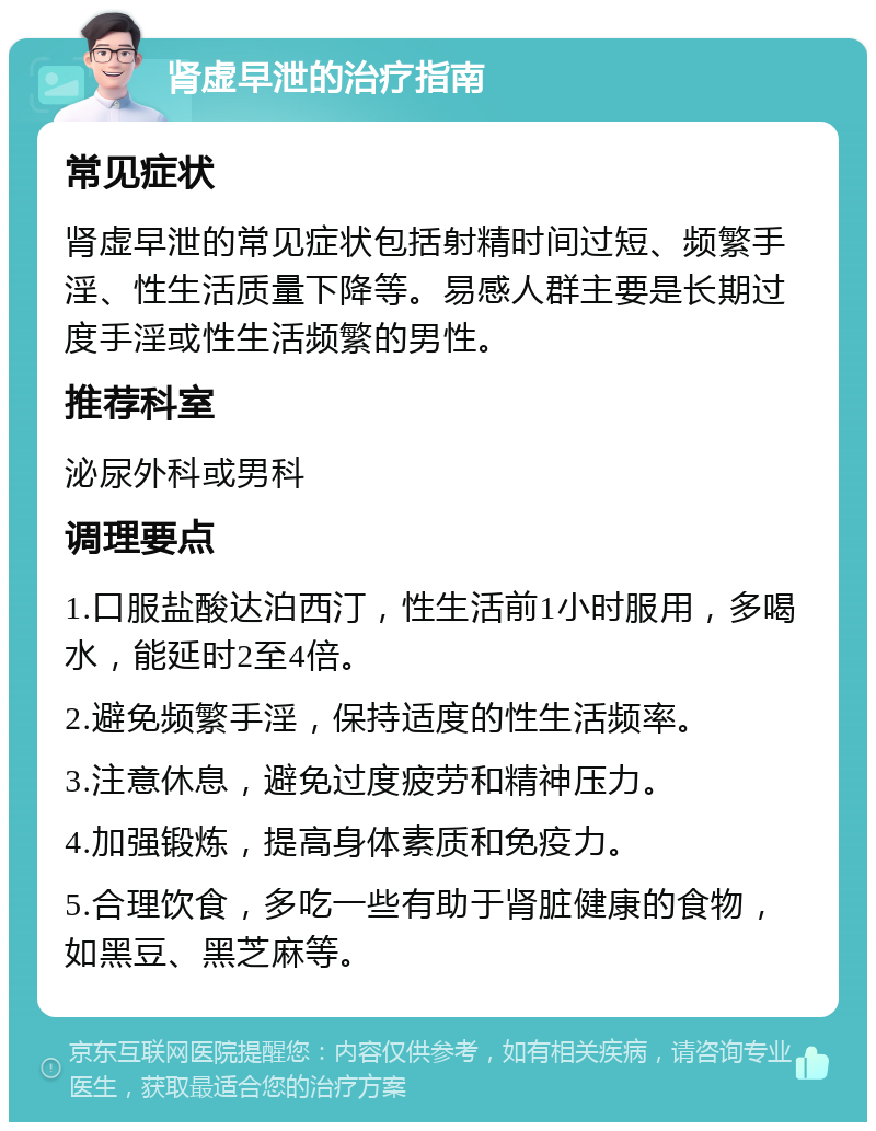 肾虚早泄的治疗指南 常见症状 肾虚早泄的常见症状包括射精时间过短、频繁手淫、性生活质量下降等。易感人群主要是长期过度手淫或性生活频繁的男性。 推荐科室 泌尿外科或男科 调理要点 1.口服盐酸达泊西汀，性生活前1小时服用，多喝水，能延时2至4倍。 2.避免频繁手淫，保持适度的性生活频率。 3.注意休息，避免过度疲劳和精神压力。 4.加强锻炼，提高身体素质和免疫力。 5.合理饮食，多吃一些有助于肾脏健康的食物，如黑豆、黑芝麻等。