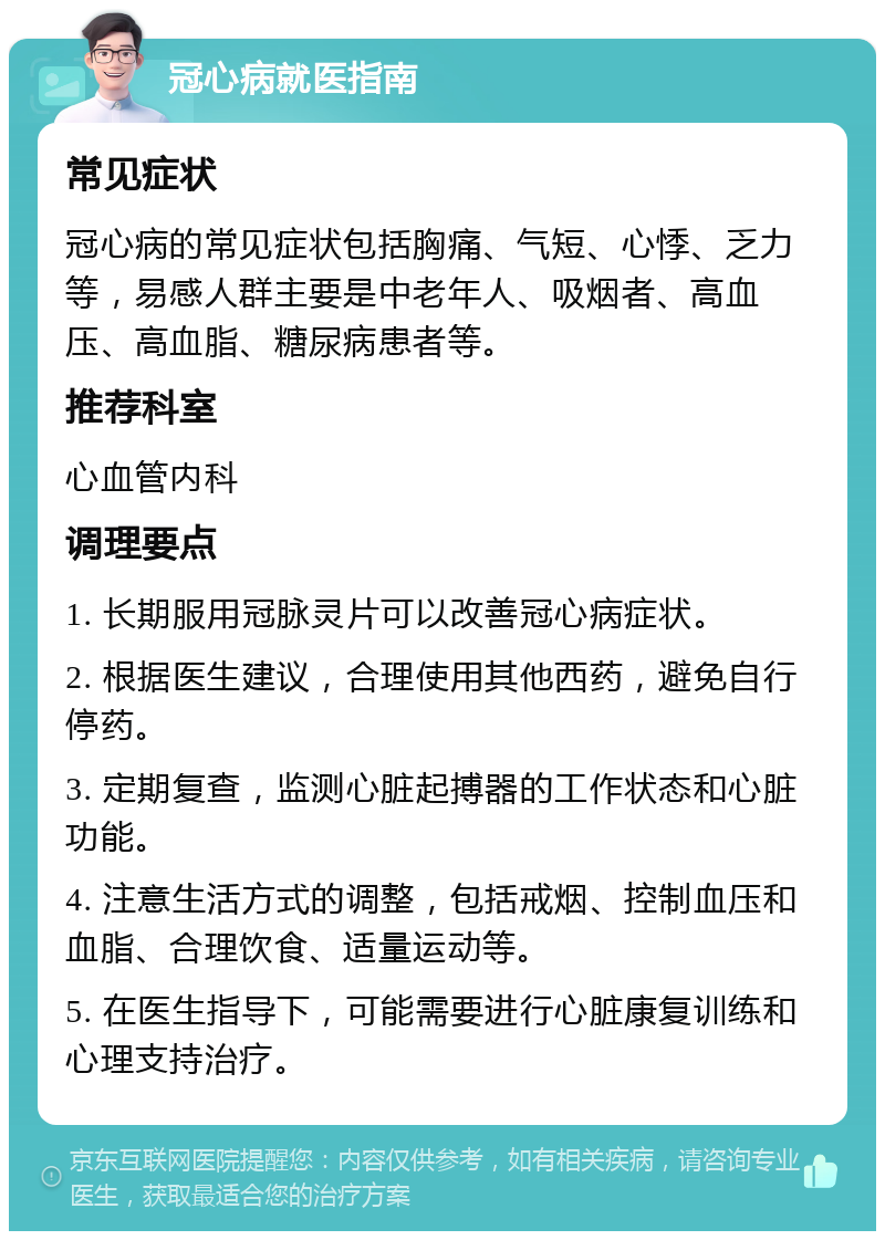 冠心病就医指南 常见症状 冠心病的常见症状包括胸痛、气短、心悸、乏力等，易感人群主要是中老年人、吸烟者、高血压、高血脂、糖尿病患者等。 推荐科室 心血管内科 调理要点 1. 长期服用冠脉灵片可以改善冠心病症状。 2. 根据医生建议，合理使用其他西药，避免自行停药。 3. 定期复查，监测心脏起搏器的工作状态和心脏功能。 4. 注意生活方式的调整，包括戒烟、控制血压和血脂、合理饮食、适量运动等。 5. 在医生指导下，可能需要进行心脏康复训练和心理支持治疗。