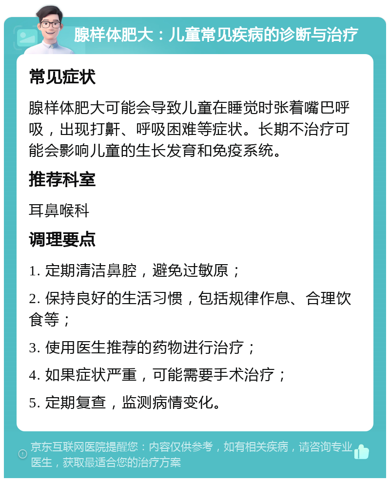 腺样体肥大：儿童常见疾病的诊断与治疗 常见症状 腺样体肥大可能会导致儿童在睡觉时张着嘴巴呼吸，出现打鼾、呼吸困难等症状。长期不治疗可能会影响儿童的生长发育和免疫系统。 推荐科室 耳鼻喉科 调理要点 1. 定期清洁鼻腔，避免过敏原； 2. 保持良好的生活习惯，包括规律作息、合理饮食等； 3. 使用医生推荐的药物进行治疗； 4. 如果症状严重，可能需要手术治疗； 5. 定期复查，监测病情变化。