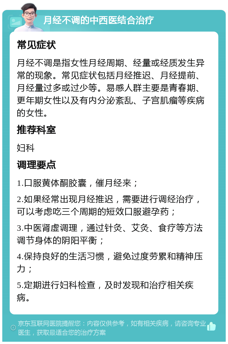 月经不调的中西医结合治疗 常见症状 月经不调是指女性月经周期、经量或经质发生异常的现象。常见症状包括月经推迟、月经提前、月经量过多或过少等。易感人群主要是青春期、更年期女性以及有内分泌紊乱、子宫肌瘤等疾病的女性。 推荐科室 妇科 调理要点 1.口服黄体酮胶囊，催月经来； 2.如果经常出现月经推迟，需要进行调经治疗，可以考虑吃三个周期的短效口服避孕药； 3.中医肾虚调理，通过针灸、艾灸、食疗等方法调节身体的阴阳平衡； 4.保持良好的生活习惯，避免过度劳累和精神压力； 5.定期进行妇科检查，及时发现和治疗相关疾病。