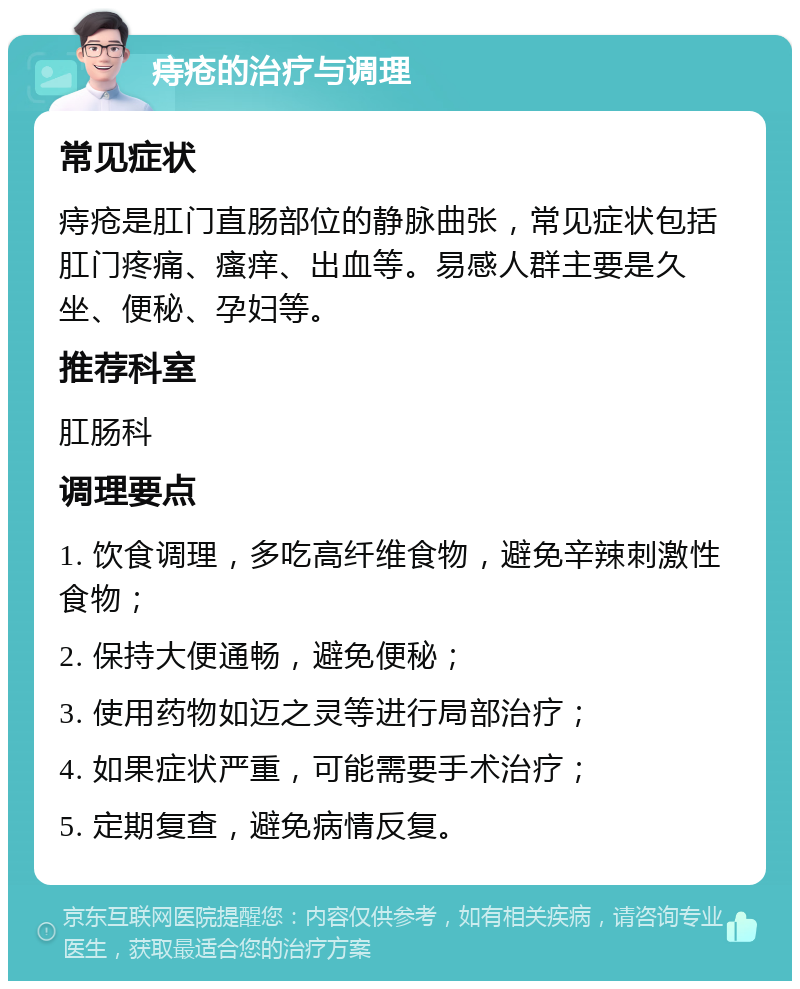 痔疮的治疗与调理 常见症状 痔疮是肛门直肠部位的静脉曲张，常见症状包括肛门疼痛、瘙痒、出血等。易感人群主要是久坐、便秘、孕妇等。 推荐科室 肛肠科 调理要点 1. 饮食调理，多吃高纤维食物，避免辛辣刺激性食物； 2. 保持大便通畅，避免便秘； 3. 使用药物如迈之灵等进行局部治疗； 4. 如果症状严重，可能需要手术治疗； 5. 定期复查，避免病情反复。