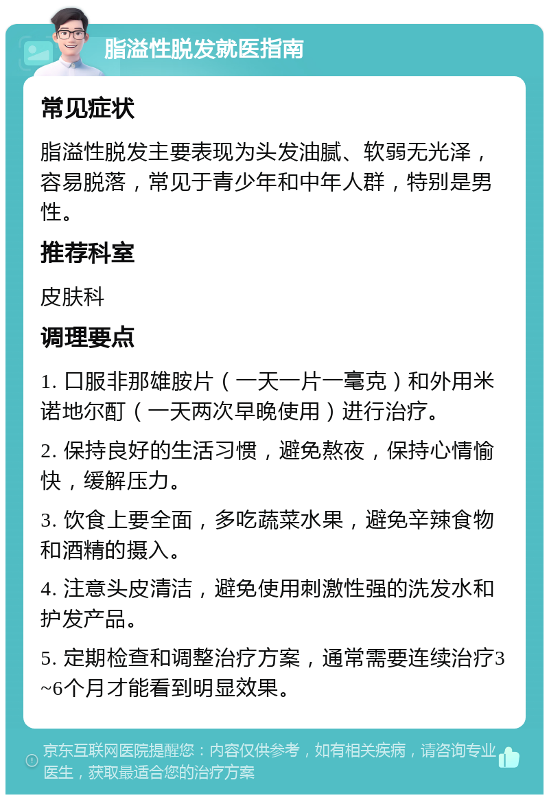 脂溢性脱发就医指南 常见症状 脂溢性脱发主要表现为头发油腻、软弱无光泽，容易脱落，常见于青少年和中年人群，特别是男性。 推荐科室 皮肤科 调理要点 1. 口服非那雄胺片（一天一片一毫克）和外用米诺地尔酊（一天两次早晚使用）进行治疗。 2. 保持良好的生活习惯，避免熬夜，保持心情愉快，缓解压力。 3. 饮食上要全面，多吃蔬菜水果，避免辛辣食物和酒精的摄入。 4. 注意头皮清洁，避免使用刺激性强的洗发水和护发产品。 5. 定期检查和调整治疗方案，通常需要连续治疗3~6个月才能看到明显效果。