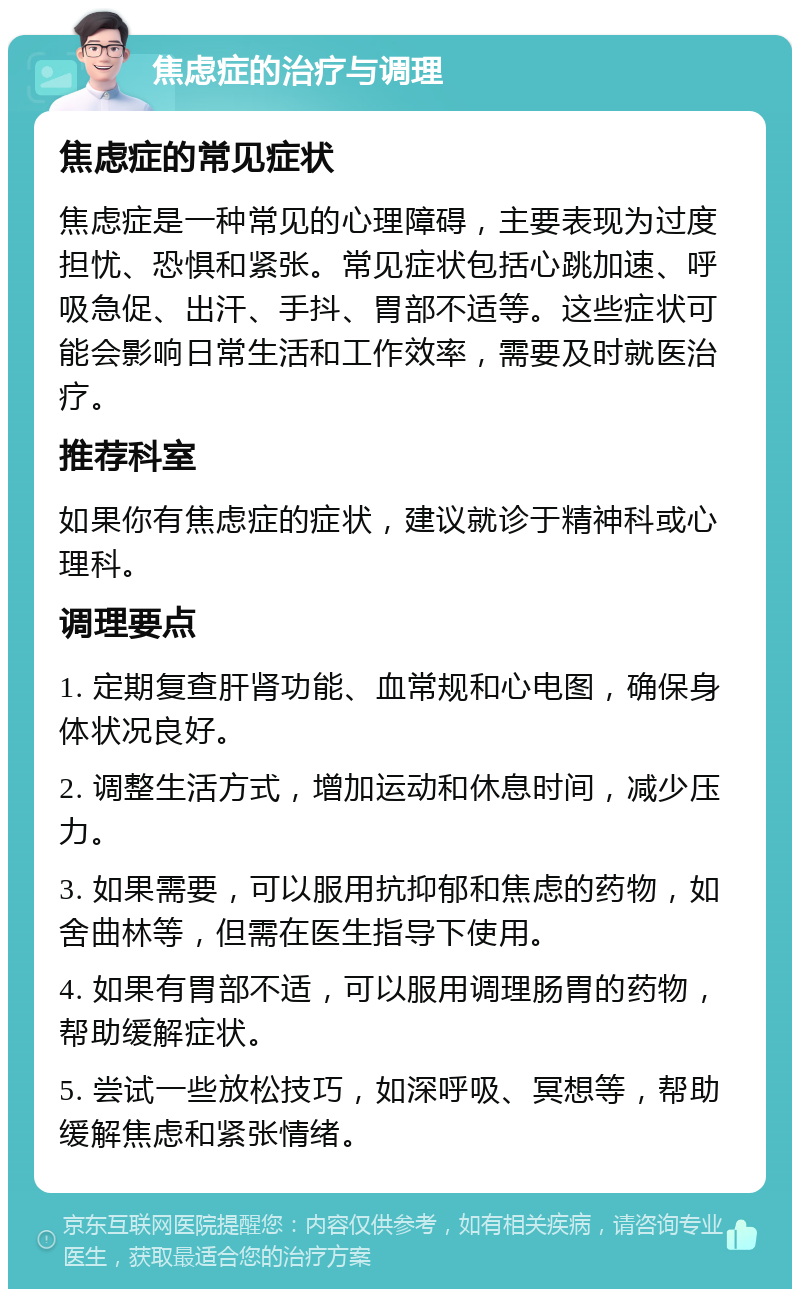 焦虑症的治疗与调理 焦虑症的常见症状 焦虑症是一种常见的心理障碍，主要表现为过度担忧、恐惧和紧张。常见症状包括心跳加速、呼吸急促、出汗、手抖、胃部不适等。这些症状可能会影响日常生活和工作效率，需要及时就医治疗。 推荐科室 如果你有焦虑症的症状，建议就诊于精神科或心理科。 调理要点 1. 定期复查肝肾功能、血常规和心电图，确保身体状况良好。 2. 调整生活方式，增加运动和休息时间，减少压力。 3. 如果需要，可以服用抗抑郁和焦虑的药物，如舍曲林等，但需在医生指导下使用。 4. 如果有胃部不适，可以服用调理肠胃的药物，帮助缓解症状。 5. 尝试一些放松技巧，如深呼吸、冥想等，帮助缓解焦虑和紧张情绪。