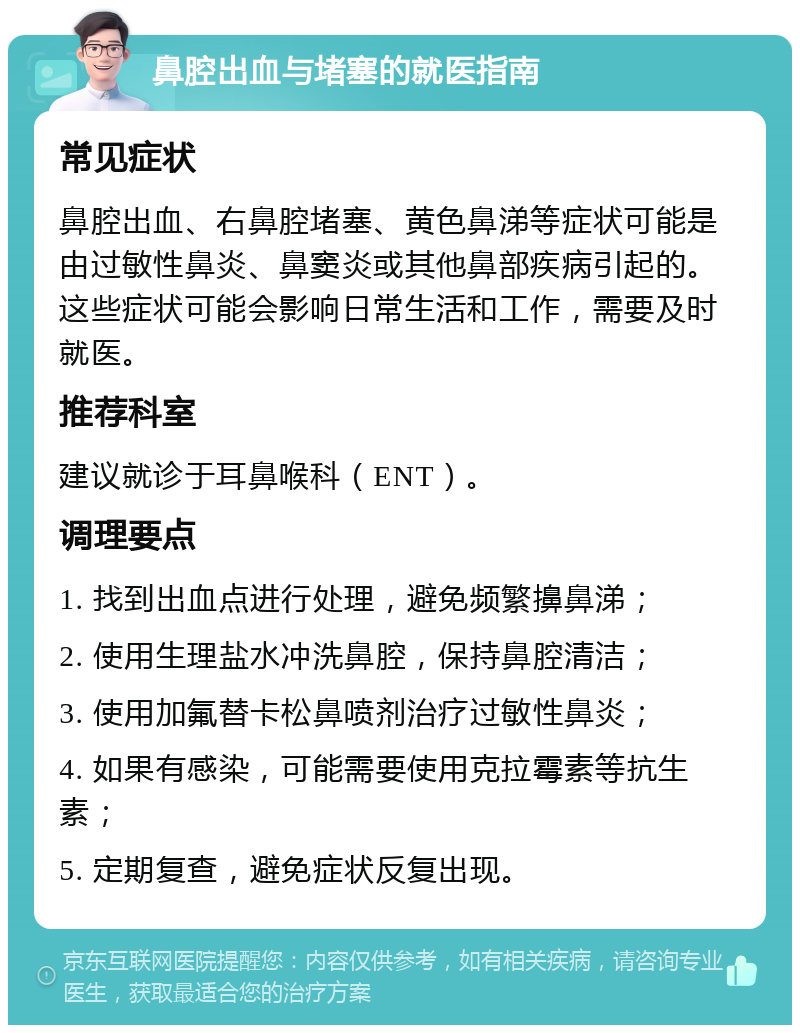 鼻腔出血与堵塞的就医指南 常见症状 鼻腔出血、右鼻腔堵塞、黄色鼻涕等症状可能是由过敏性鼻炎、鼻窦炎或其他鼻部疾病引起的。这些症状可能会影响日常生活和工作，需要及时就医。 推荐科室 建议就诊于耳鼻喉科（ENT）。 调理要点 1. 找到出血点进行处理，避免频繁擤鼻涕； 2. 使用生理盐水冲洗鼻腔，保持鼻腔清洁； 3. 使用加氟替卡松鼻喷剂治疗过敏性鼻炎； 4. 如果有感染，可能需要使用克拉霉素等抗生素； 5. 定期复查，避免症状反复出现。