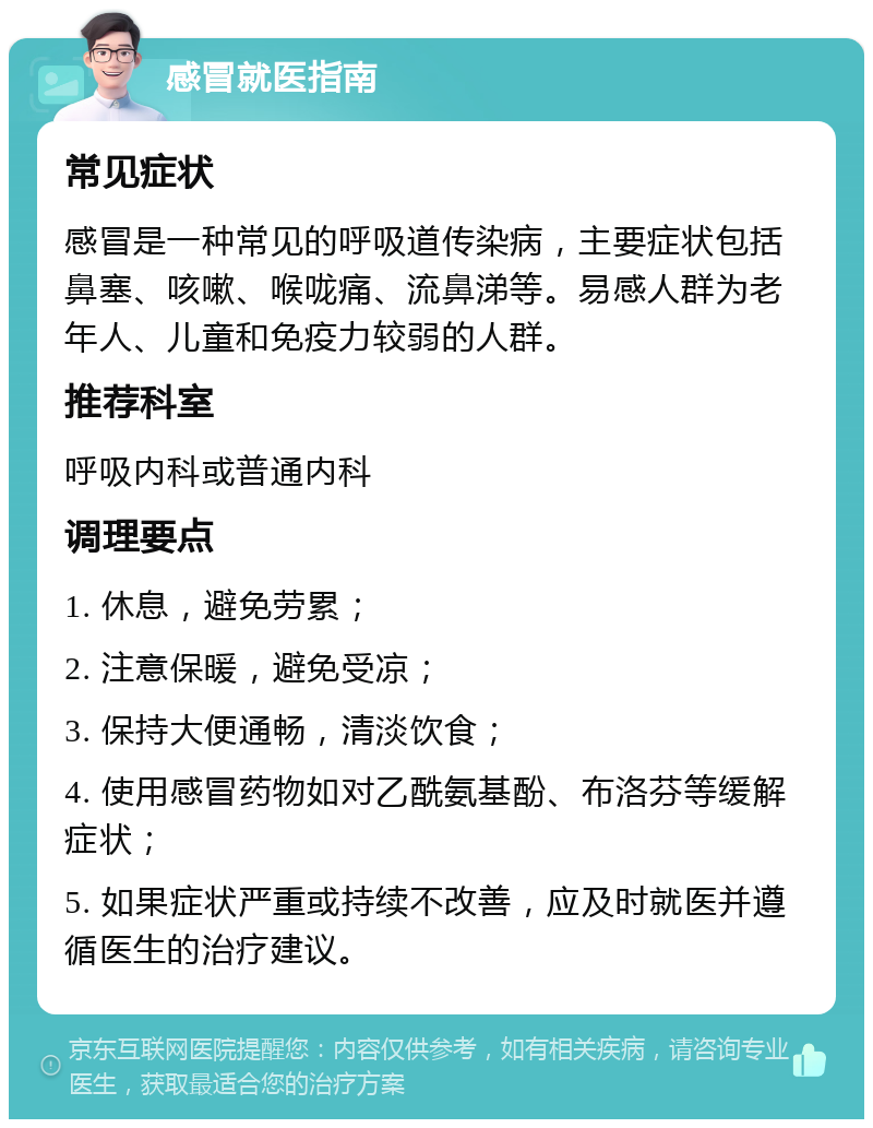 感冒就医指南 常见症状 感冒是一种常见的呼吸道传染病，主要症状包括鼻塞、咳嗽、喉咙痛、流鼻涕等。易感人群为老年人、儿童和免疫力较弱的人群。 推荐科室 呼吸内科或普通内科 调理要点 1. 休息，避免劳累； 2. 注意保暖，避免受凉； 3. 保持大便通畅，清淡饮食； 4. 使用感冒药物如对乙酰氨基酚、布洛芬等缓解症状； 5. 如果症状严重或持续不改善，应及时就医并遵循医生的治疗建议。