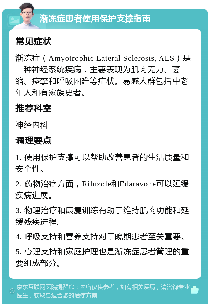 渐冻症患者使用保护支撑指南 常见症状 渐冻症（Amyotrophic Lateral Sclerosis, ALS）是一种神经系统疾病，主要表现为肌肉无力、萎缩、痉挛和呼吸困难等症状。易感人群包括中老年人和有家族史者。 推荐科室 神经内科 调理要点 1. 使用保护支撑可以帮助改善患者的生活质量和安全性。 2. 药物治疗方面，Riluzole和Edaravone可以延缓疾病进展。 3. 物理治疗和康复训练有助于维持肌肉功能和延缓残疾进程。 4. 呼吸支持和营养支持对于晚期患者至关重要。 5. 心理支持和家庭护理也是渐冻症患者管理的重要组成部分。